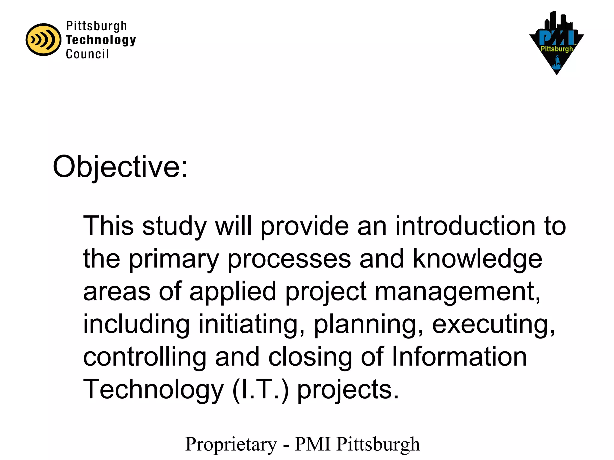 Proprietary - PMI Pittsburgh
This study will provide an introduction to
the primary processes and knowledge
areas of applied project management,
including initiating, planning, executing,
controlling and closing of Information
Technology (I.T.) projects.
Objective:
 