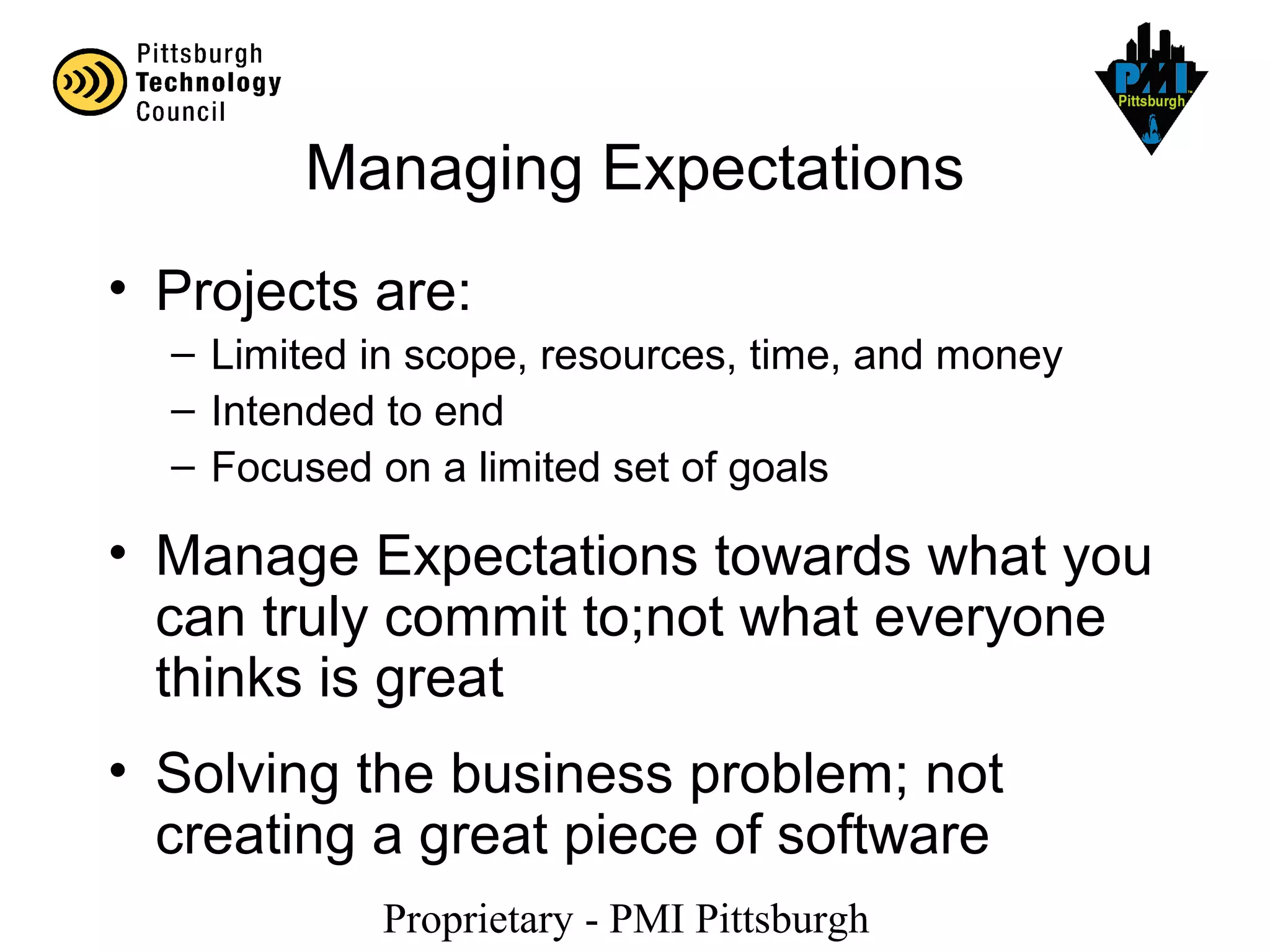 Proprietary - PMI Pittsburgh
Managing Expectations
• Projects are:
– Limited in scope, resources, time, and money
– Intended to end
– Focused on a limited set of goals
• Manage Expectations towards what you
can truly commit to;not what everyone
thinks is great
• Solving the business problem; not
creating a great piece of software
 