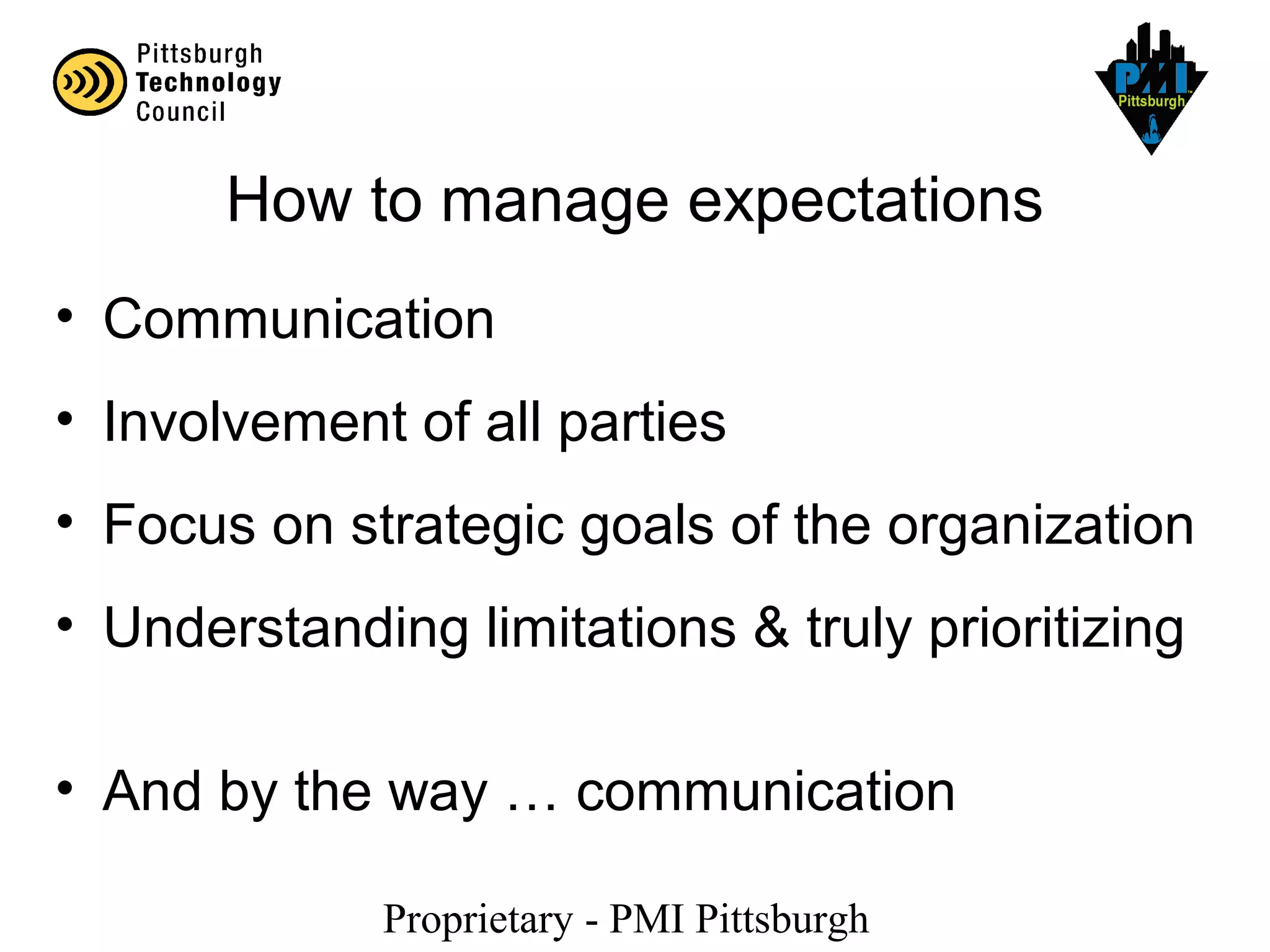 Proprietary - PMI Pittsburgh
How to manage expectations
• Communication
• Involvement of all parties
• Focus on strategic goals of the organization
• Understanding limitations & truly prioritizing
• And by the way … communication
 