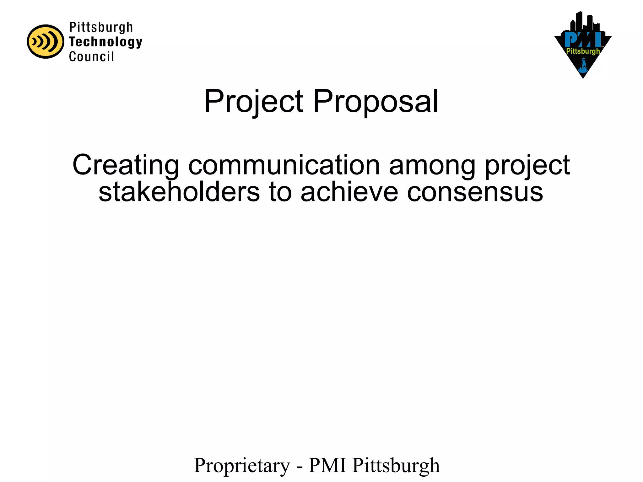 Proprietary - PMI Pittsburgh
Creating communication among project
stakeholders to achieve consensus
Project Proposal
 