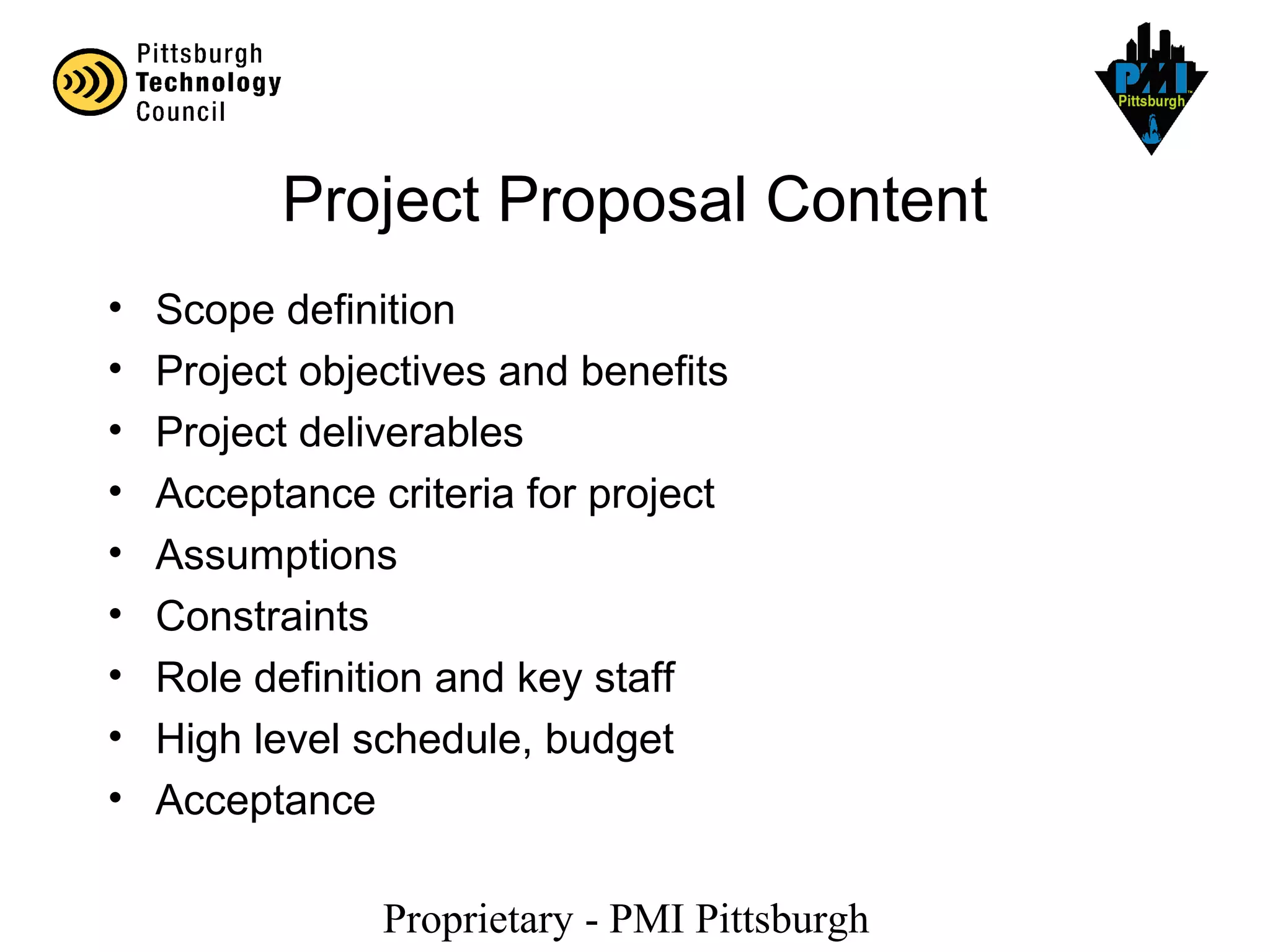 Proprietary - PMI Pittsburgh
Project Proposal Content
• Scope definition
• Project objectives and benefits
• Project deliverables
• Acceptance criteria for project
• Assumptions
• Constraints
• Role definition and key staff
• High level schedule, budget
• Acceptance
 