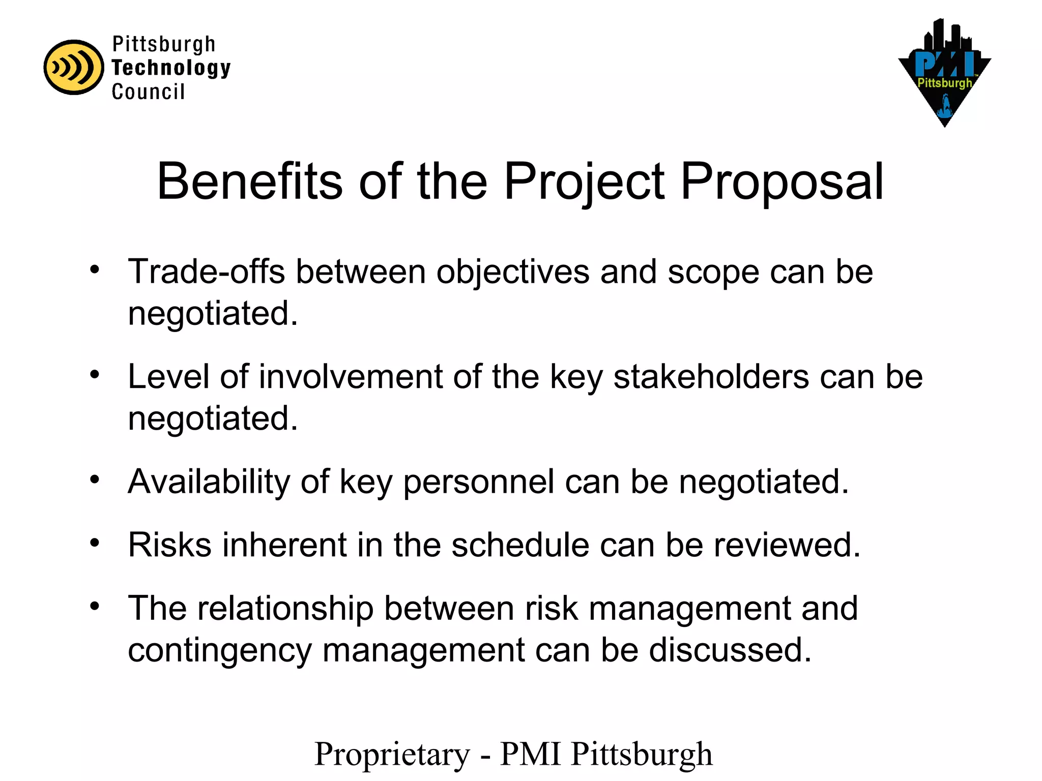 Proprietary - PMI Pittsburgh
Benefits of the Project Proposal
• Trade-offs between objectives and scope can be
negotiated.
• Level of involvement of the key stakeholders can be
negotiated.
• Availability of key personnel can be negotiated.
• Risks inherent in the schedule can be reviewed.
• The relationship between risk management and
contingency management can be discussed.
 