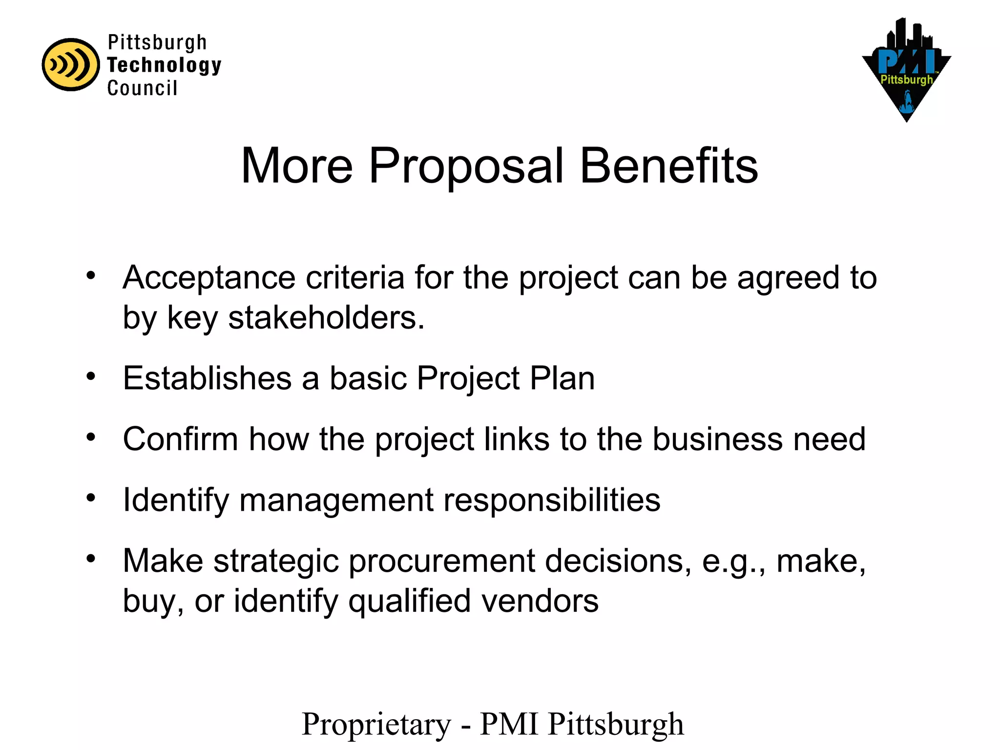 Proprietary - PMI Pittsburgh
More Proposal Benefits
• Acceptance criteria for the project can be agreed to
by key stakeholders.
• Establishes a basic Project Plan
• Confirm how the project links to the business need
• Identify management responsibilities
• Make strategic procurement decisions, e.g., make,
buy, or identify qualified vendors
 