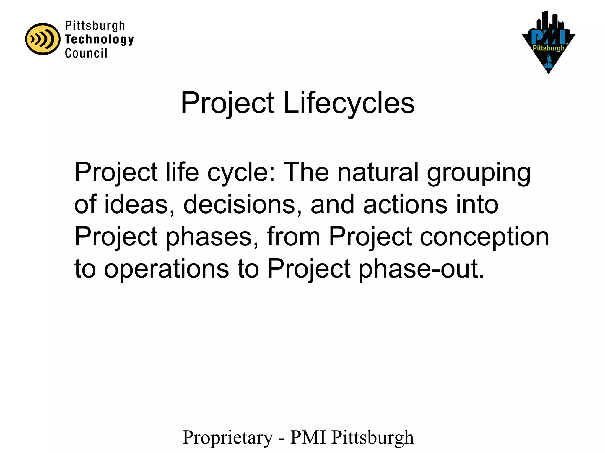 Proprietary - PMI Pittsburgh
Project Lifecycles
Project life cycle: The natural grouping
of ideas, decisions, and actions into
Project phases, from Project conception
to operations to Project phase-out.
 