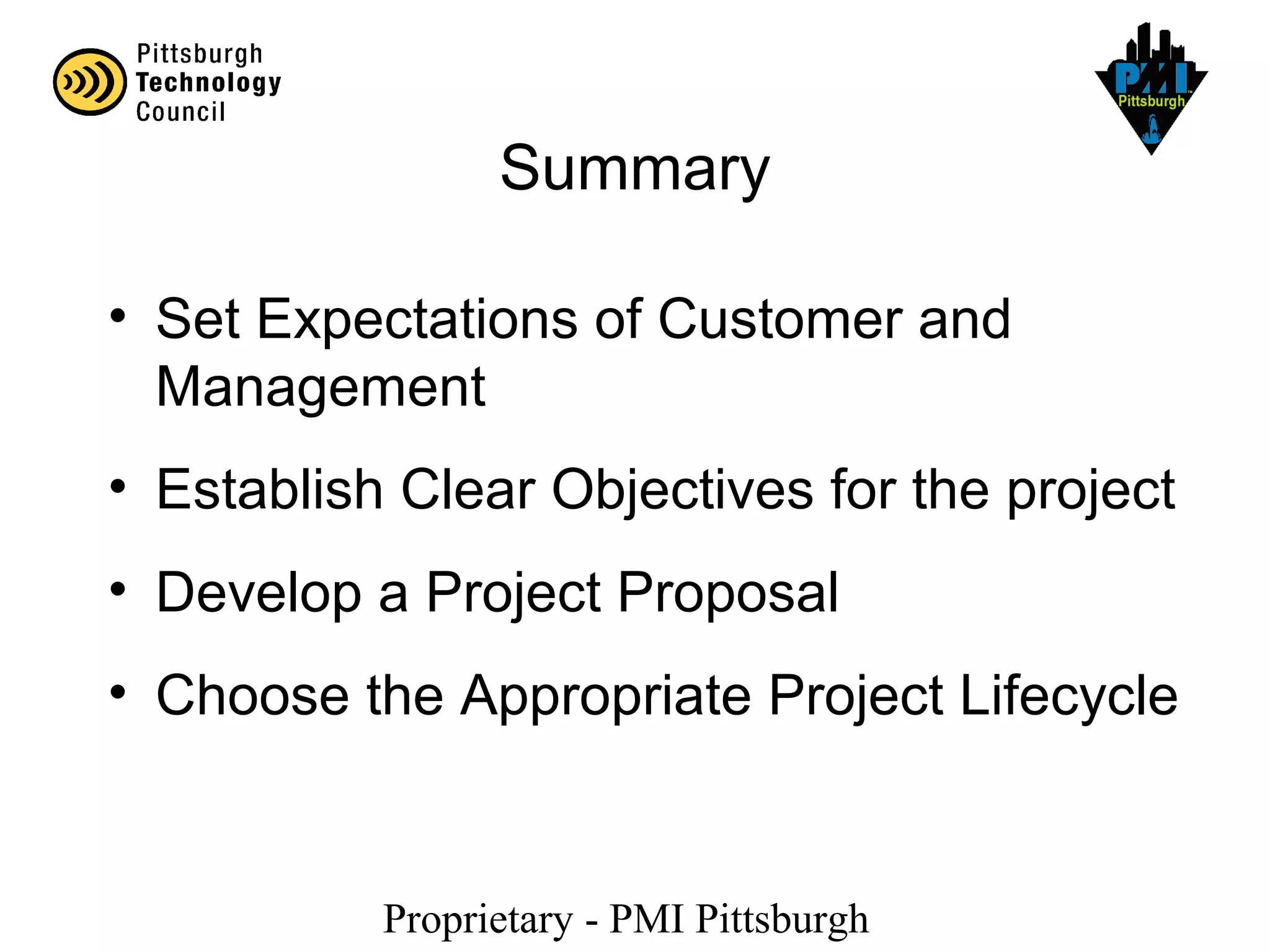 Proprietary - PMI Pittsburgh
Summary
• Set Expectations of Customer and
Management
• Establish Clear Objectives for the project
• Develop a Project Proposal
• Choose the Appropriate Project Lifecycle
 