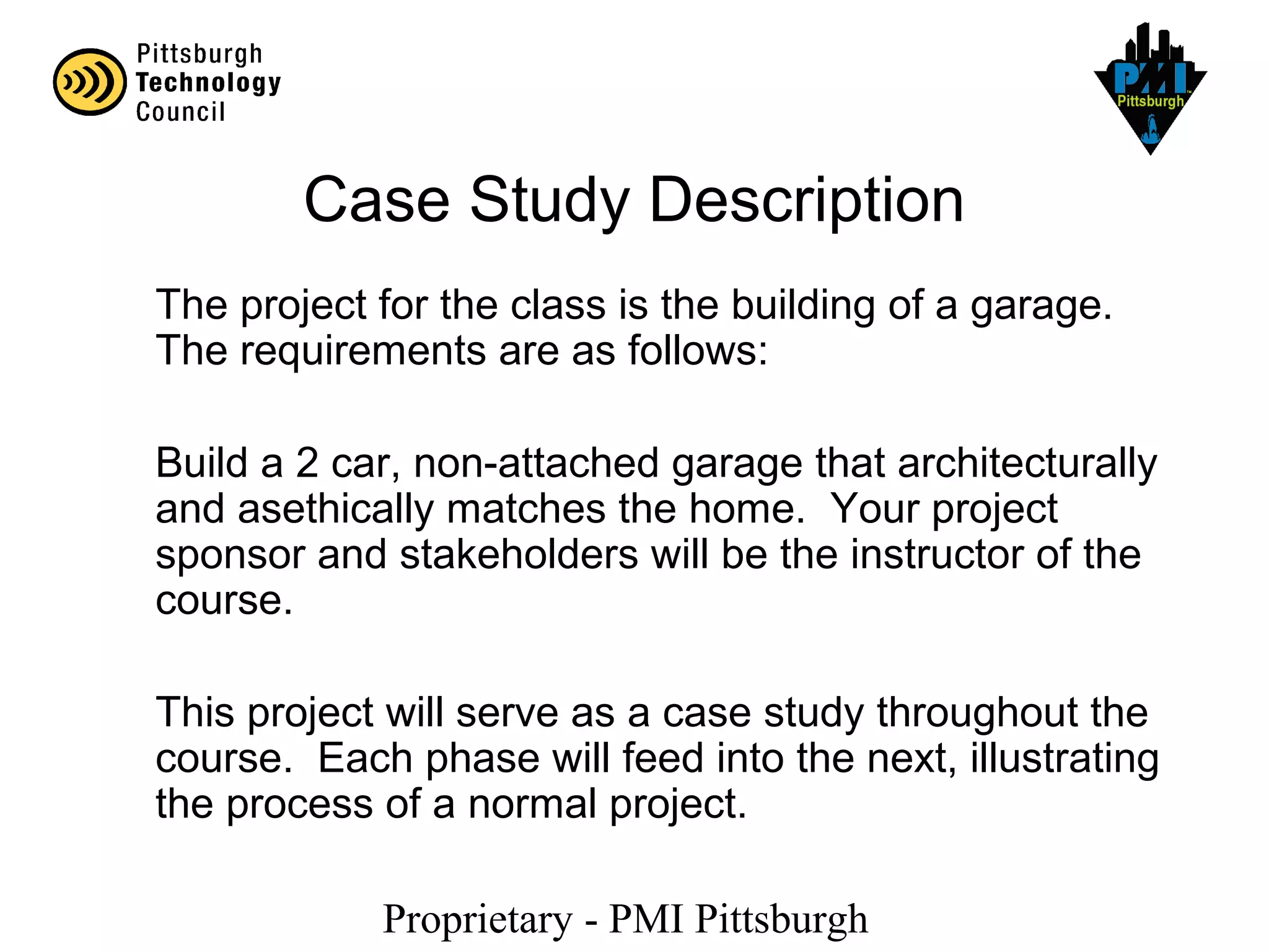 Proprietary - PMI Pittsburgh
Case Study Description
The project for the class is the building of a garage.
The requirements are as follows:
Build a 2 car, non-attached garage that architecturally
and asethically matches the home. Your project
sponsor and stakeholders will be the instructor of the
course.
This project will serve as a case study throughout the
course. Each phase will feed into the next, illustrating
the process of a normal project.
 