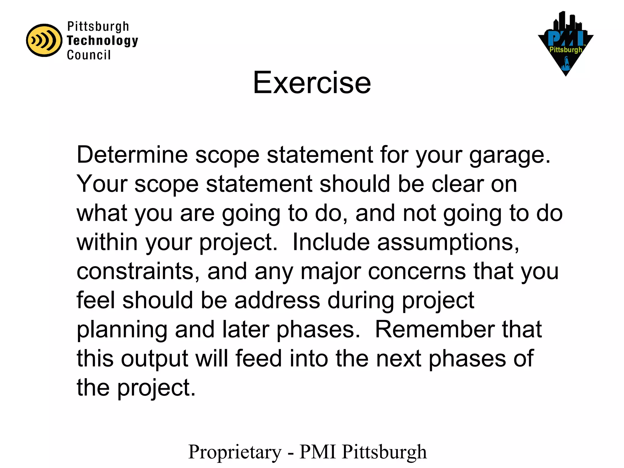 Proprietary - PMI Pittsburgh
Exercise
Determine scope statement for your garage.
Your scope statement should be clear on
what you are going to do, and not going to do
within your project. Include assumptions,
constraints, and any major concerns that you
feel should be address during project
planning and later phases. Remember that
this output will feed into the next phases of
the project.
 