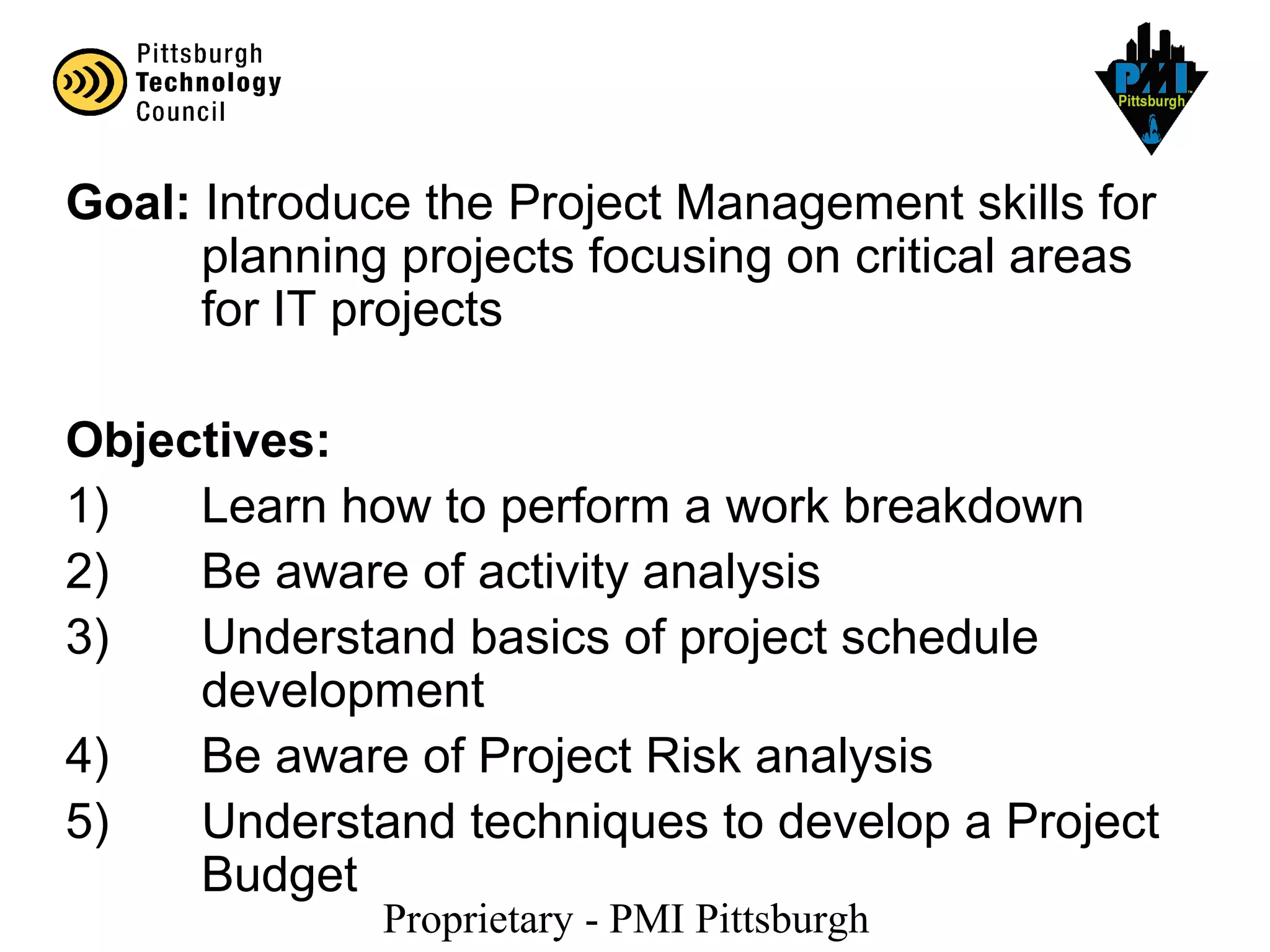 Proprietary - PMI Pittsburgh
Goal: Introduce the Project Management skills for
planning projects focusing on critical areas
for IT projects
Objectives:
1) Learn how to perform a work breakdown
2) Be aware of activity analysis
3) Understand basics of project schedule
development
4) Be aware of Project Risk analysis
5) Understand techniques to develop a Project
Budget
 