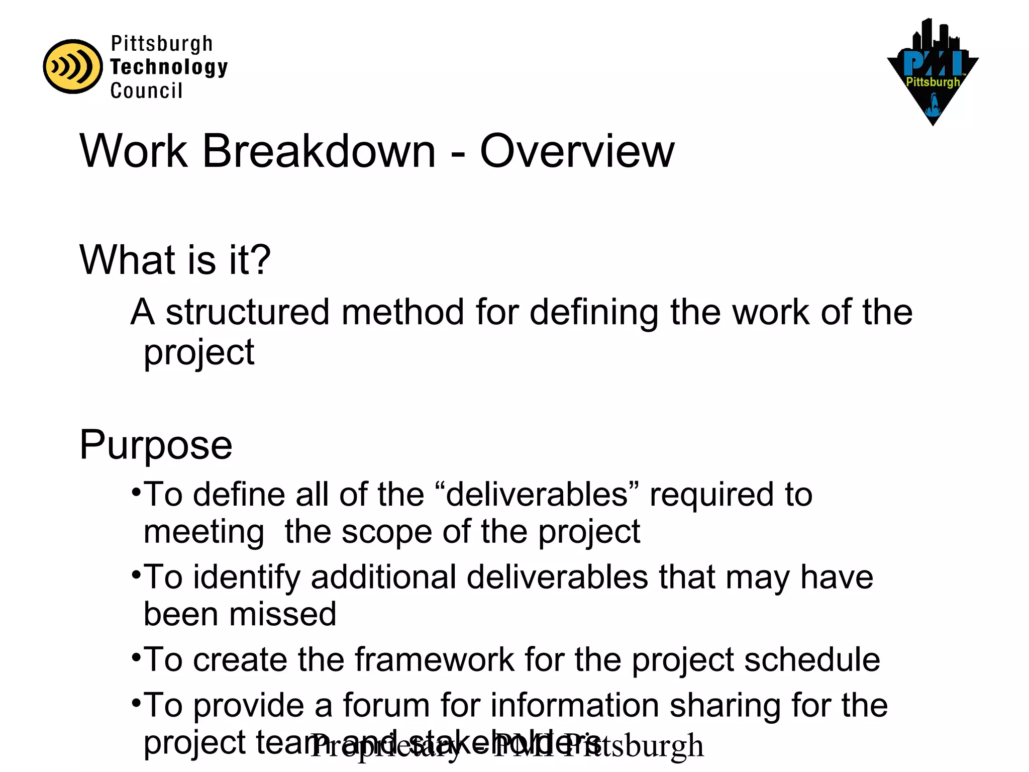 Proprietary - PMI Pittsburgh
Work Breakdown - Overview
What is it?
A structured method for defining the work of the
project
Purpose
•To define all of the “deliverables” required to
meeting the scope of the project
•To identify additional deliverables that may have
been missed
•To create the framework for the project schedule
•To provide a forum for information sharing for the
project team and stakeholders
 