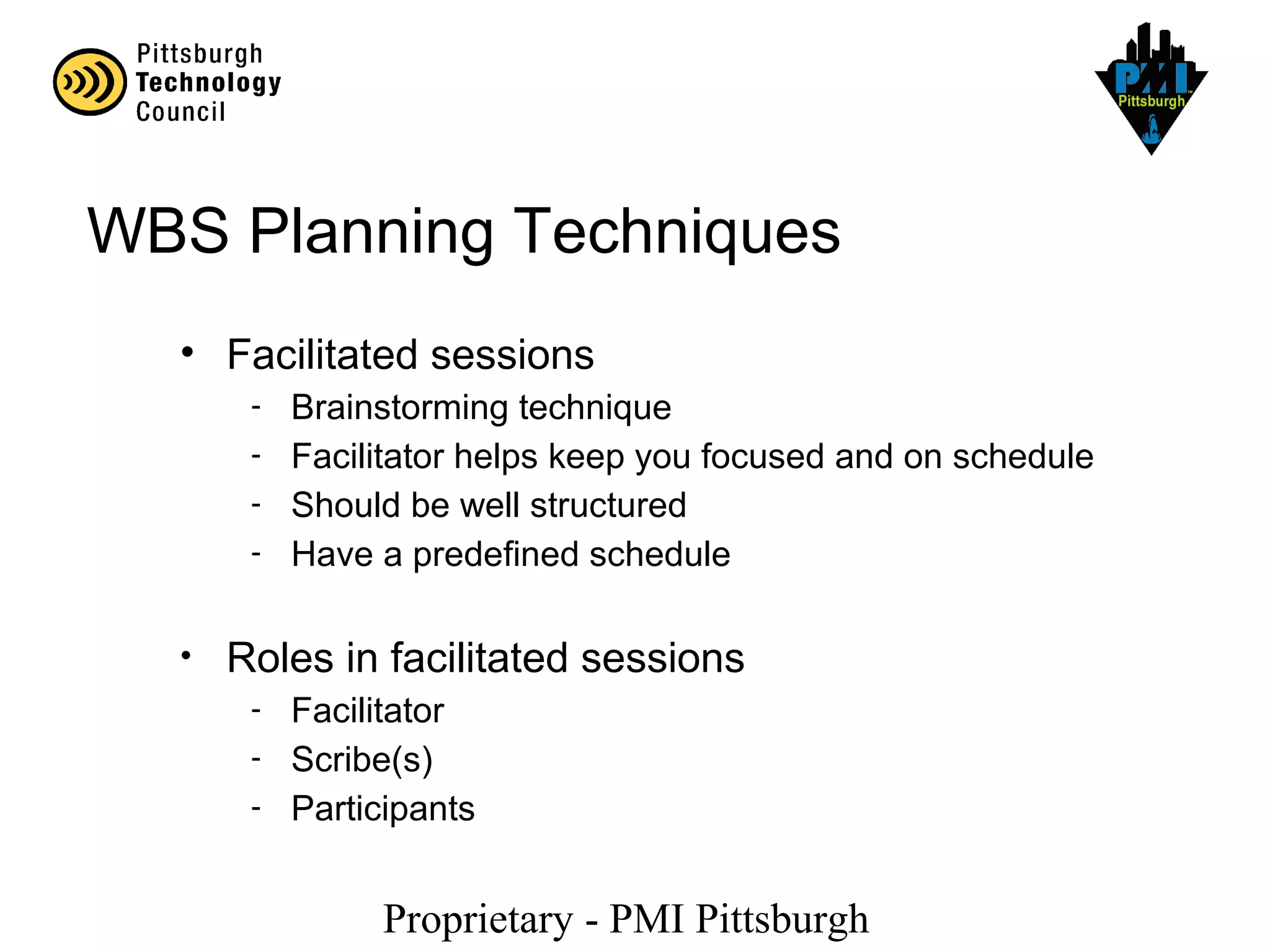 Proprietary - PMI Pittsburgh
WBS Planning Techniques
• Facilitated sessions
- Brainstorming technique
- Facilitator helps keep you focused and on schedule
- Should be well structured
- Have a predefined schedule
• Roles in facilitated sessions
- Facilitator
- Scribe(s)
- Participants
 