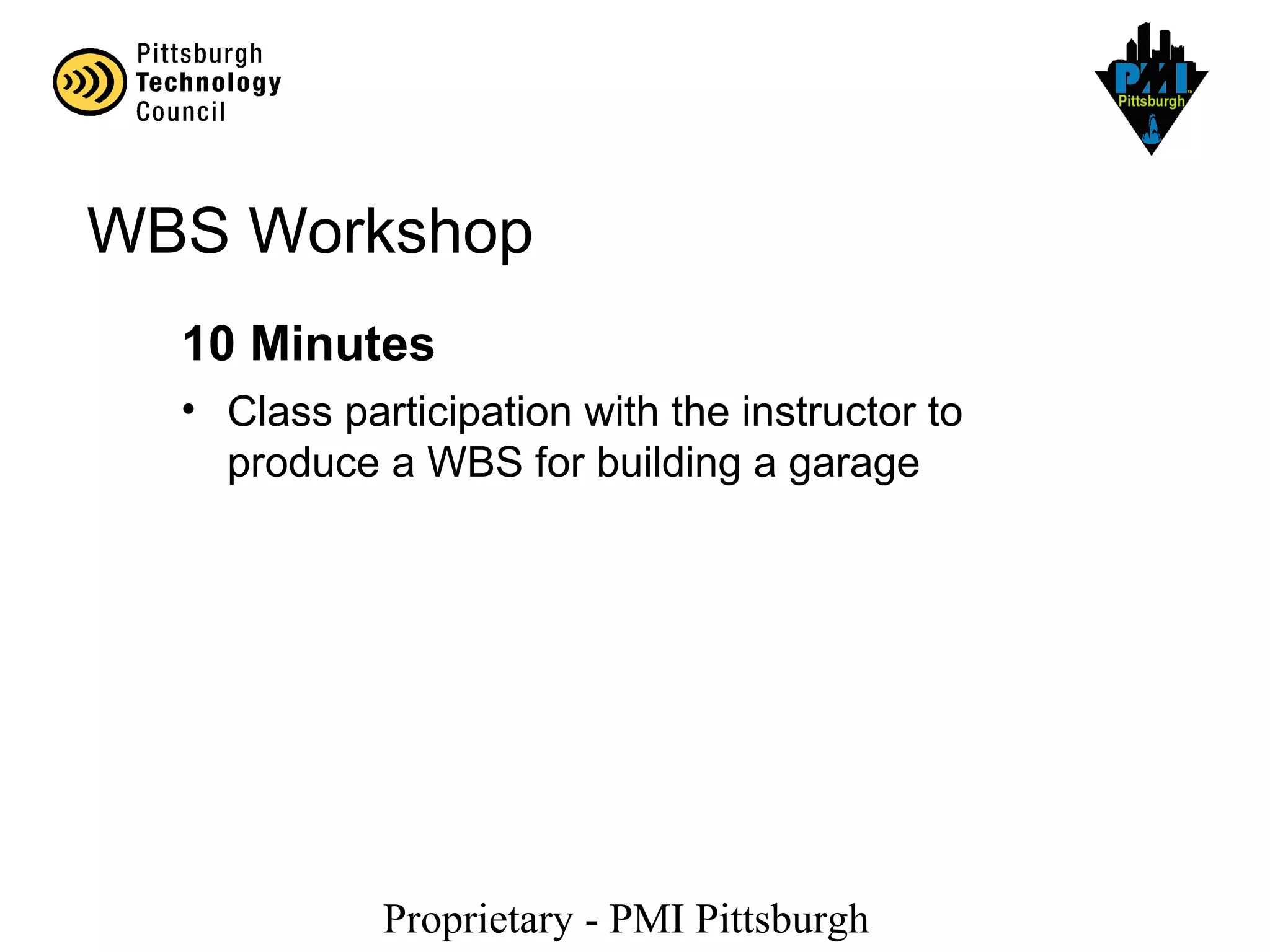 Proprietary - PMI Pittsburgh
WBS Workshop
10 Minutes
• Class participation with the instructor to
produce a WBS for building a garage
 