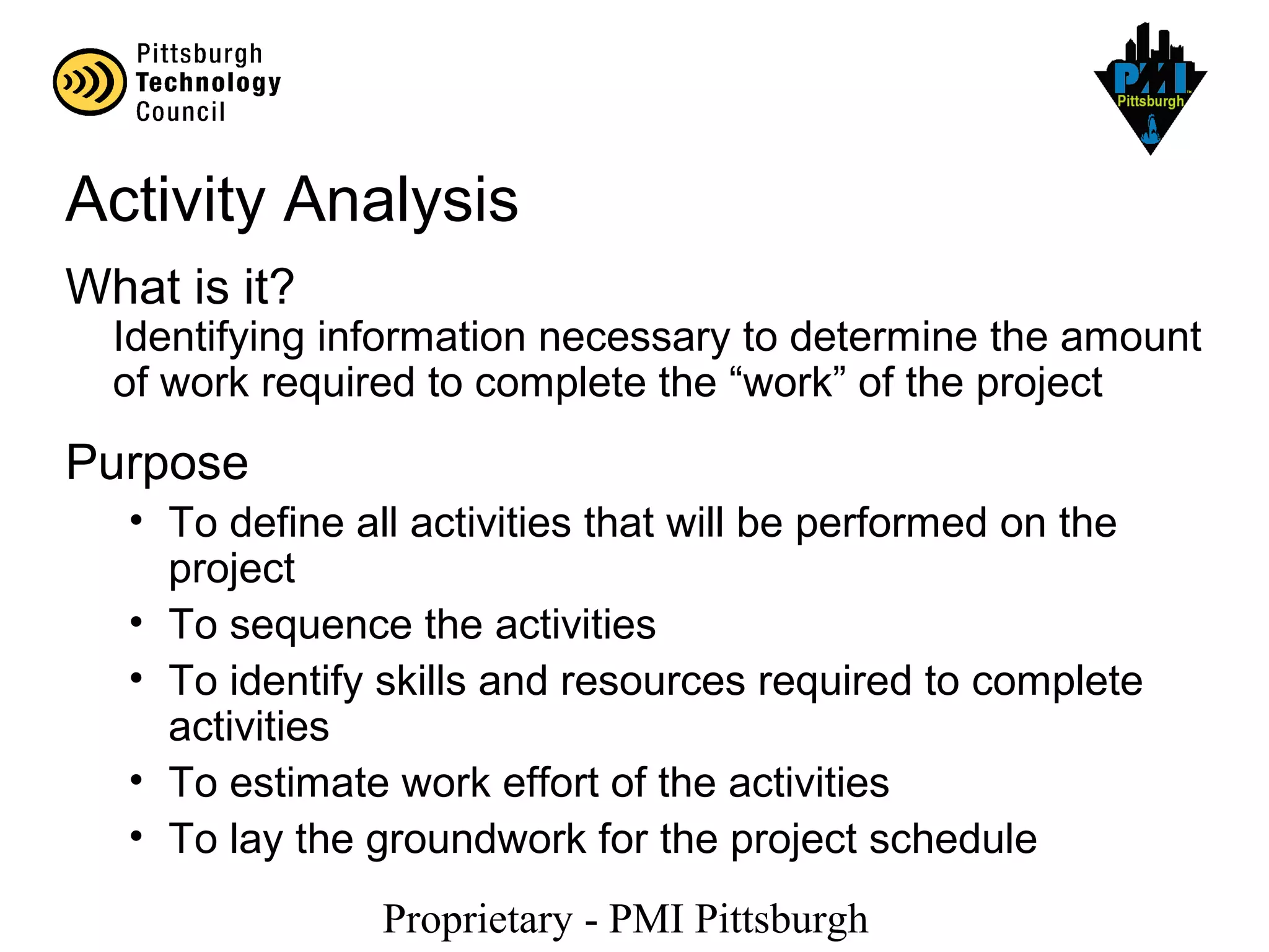 Proprietary - PMI Pittsburgh
Activity Analysis
What is it?
Identifying information necessary to determine the amount
of work required to complete the “work” of the project
Purpose
• To define all activities that will be performed on the
project
• To sequence the activities
• To identify skills and resources required to complete
activities
• To estimate work effort of the activities
• To lay the groundwork for the project schedule
 