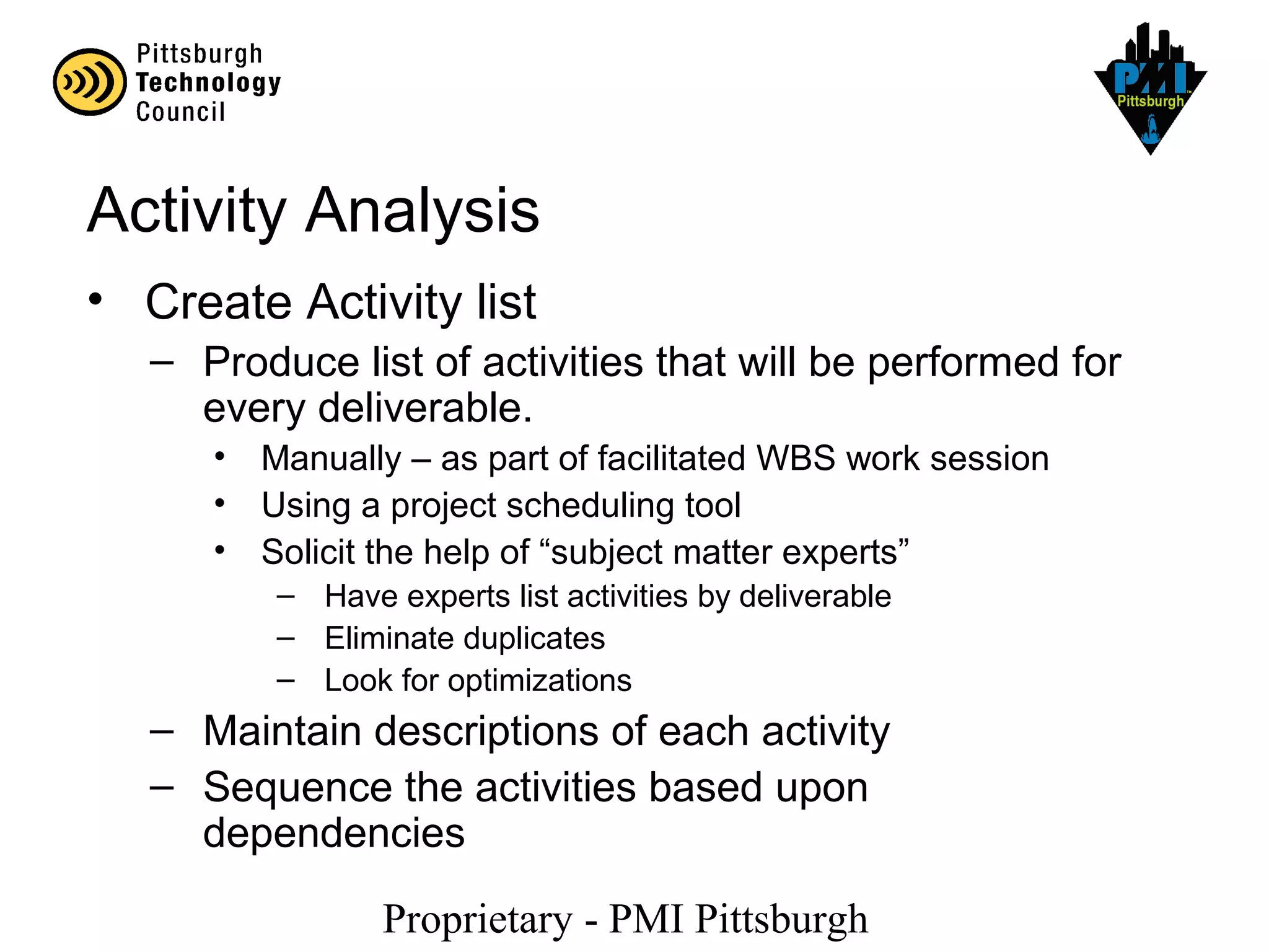 Proprietary - PMI Pittsburgh
Activity Analysis
• Create Activity list
– Produce list of activities that will be performed for
every deliverable.
• Manually – as part of facilitated WBS work session
• Using a project scheduling tool
• Solicit the help of “subject matter experts”
– Have experts list activities by deliverable
– Eliminate duplicates
– Look for optimizations
– Maintain descriptions of each activity
– Sequence the activities based upon
dependencies
 