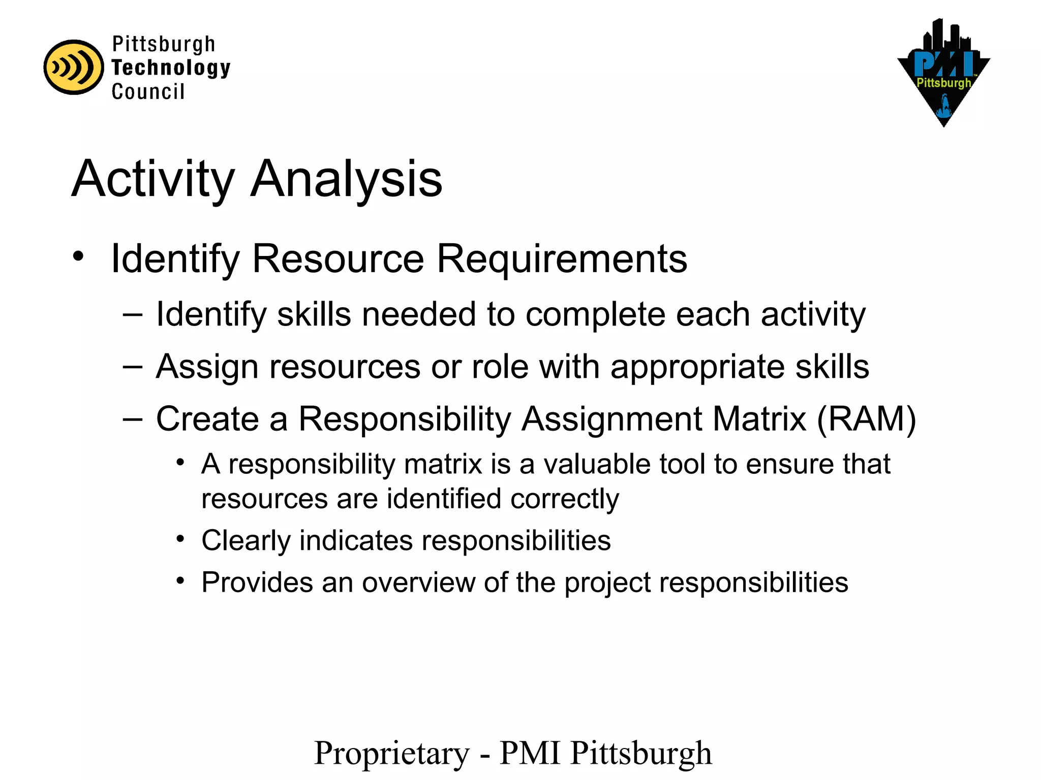 Proprietary - PMI Pittsburgh
Activity Analysis
• Identify Resource Requirements
– Identify skills needed to complete each activity
– Assign resources or role with appropriate skills
– Create a Responsibility Assignment Matrix (RAM)
• A responsibility matrix is a valuable tool to ensure that
resources are identified correctly
• Clearly indicates responsibilities
• Provides an overview of the project responsibilities
 