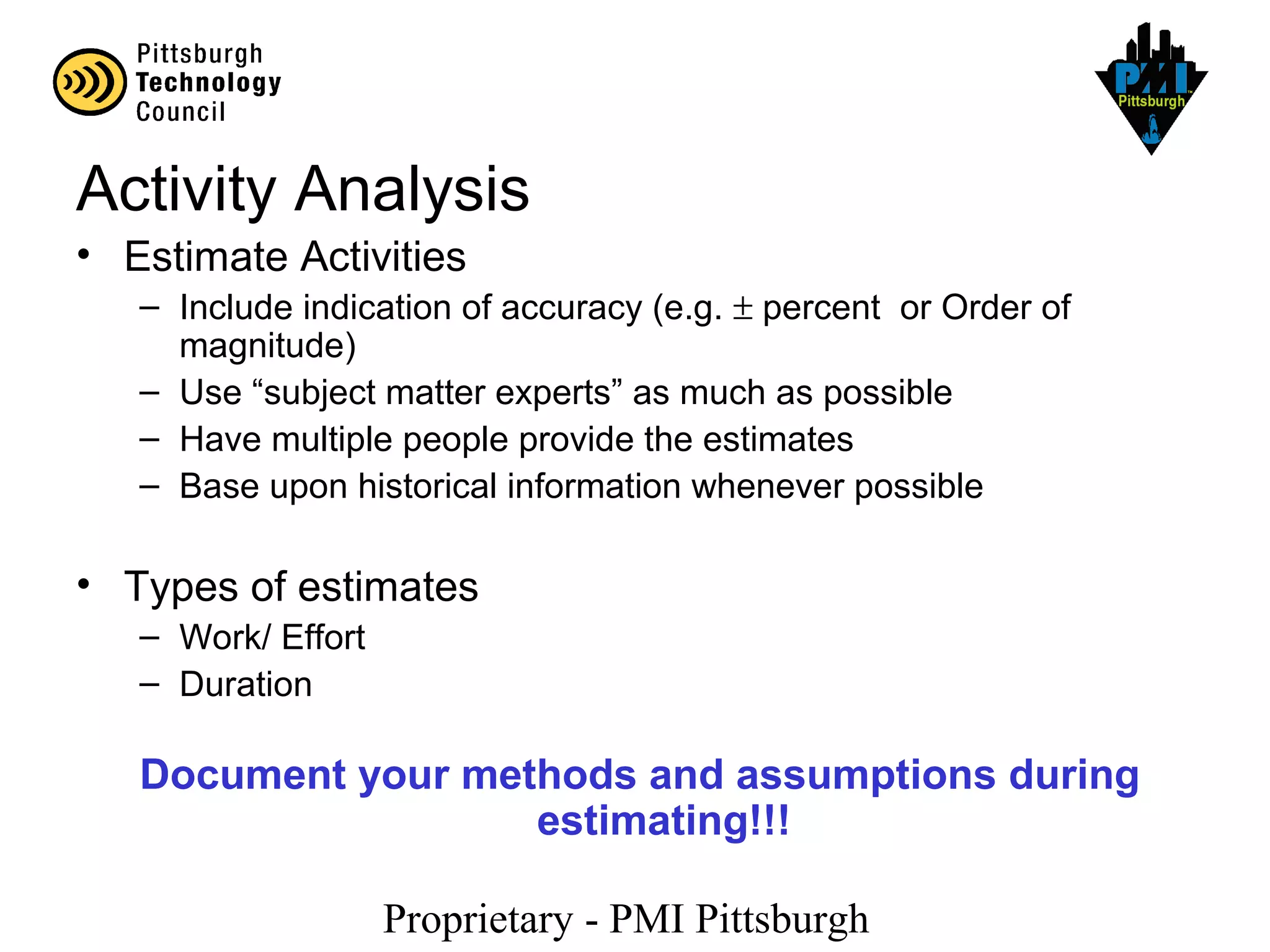Proprietary - PMI Pittsburgh
Activity Analysis
• Estimate Activities
– Include indication of accuracy (e.g. ± percent or Order of
magnitude)
– Use “subject matter experts” as much as possible
– Have multiple people provide the estimates
– Base upon historical information whenever possible
• Types of estimates
– Work/ Effort
– Duration
Document your methods and assumptions during
estimating!!!
 
