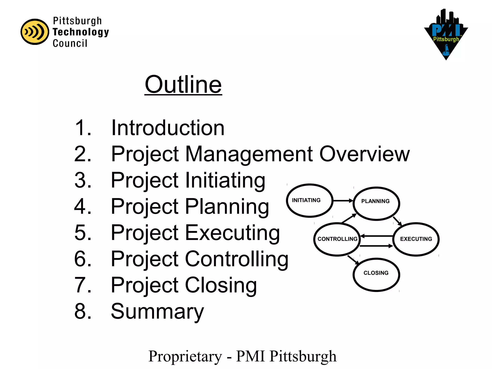 Proprietary - PMI Pittsburgh
1. Introduction
2. Project Management Overview
3. Project Initiating
4. Project Planning
5. Project Executing
6. Project Controlling
7. Project Closing
8. Summary
Outline
INITIATING PLANNING
EXECUTINGCONTROLLING
CLOSING
 