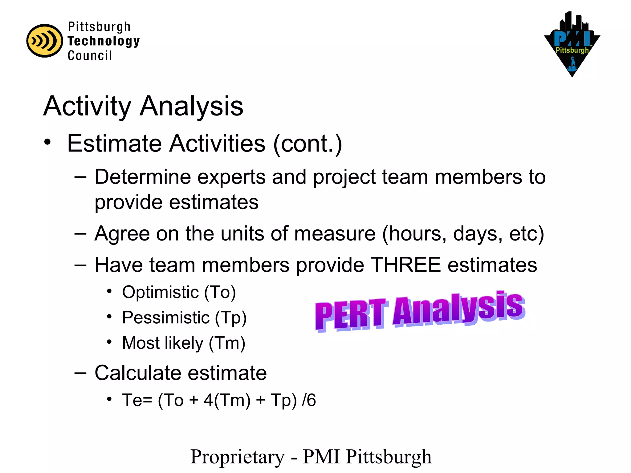 Proprietary - PMI Pittsburgh
Activity Analysis
• Estimate Activities (cont.)
– Determine experts and project team members to
provide estimates
– Agree on the units of measure (hours, days, etc)
– Have team members provide THREE estimates
• Optimistic (To)
• Pessimistic (Tp)
• Most likely (Tm)
– Calculate estimate
• Te= (To + 4(Tm) + Tp) /6
 