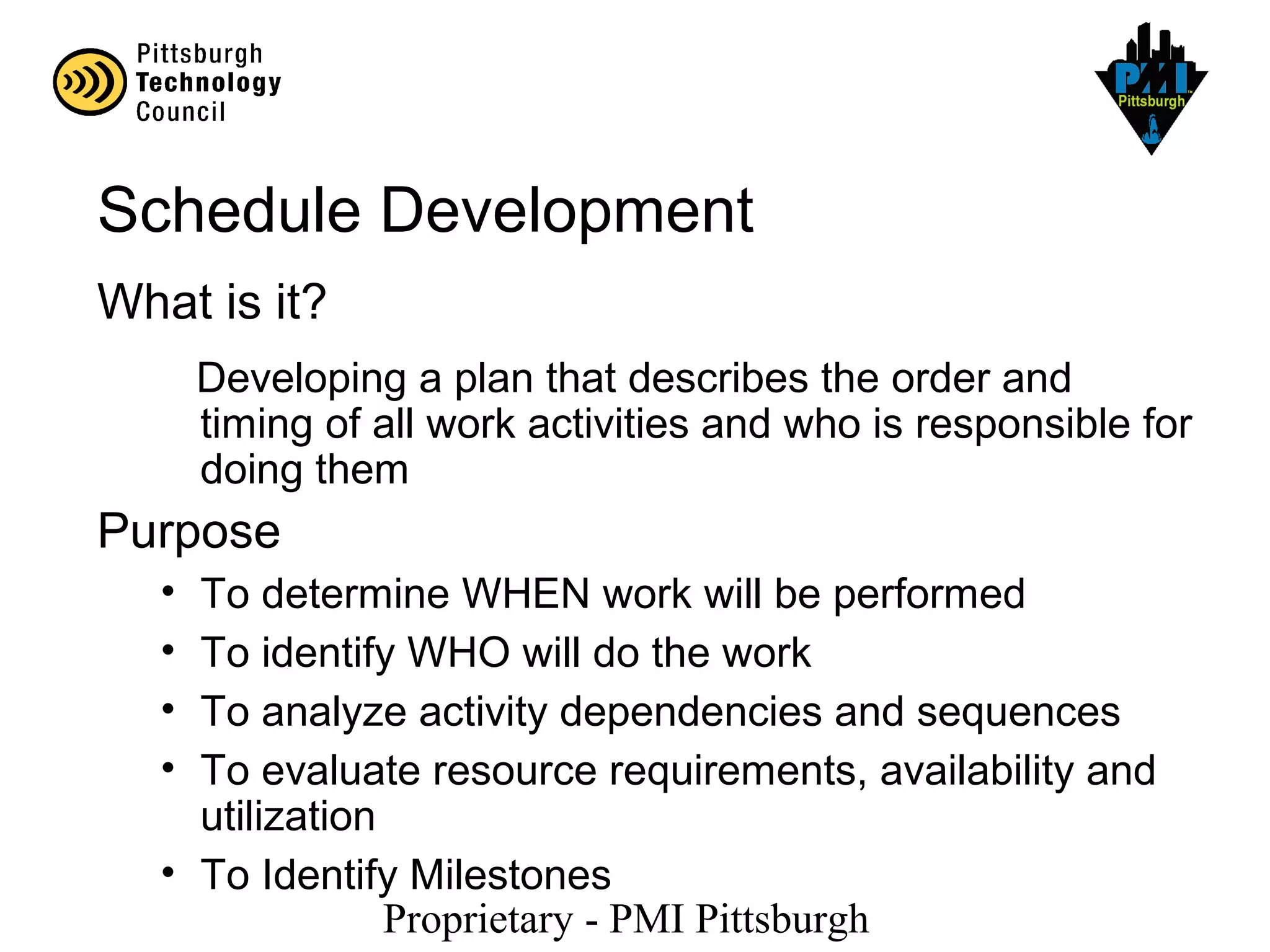 Proprietary - PMI Pittsburgh
Schedule Development
What is it?
Developing a plan that describes the order and
timing of all work activities and who is responsible for
doing them
Purpose
• To determine WHEN work will be performed
• To identify WHO will do the work
• To analyze activity dependencies and sequences
• To evaluate resource requirements, availability and
utilization
• To Identify Milestones
 