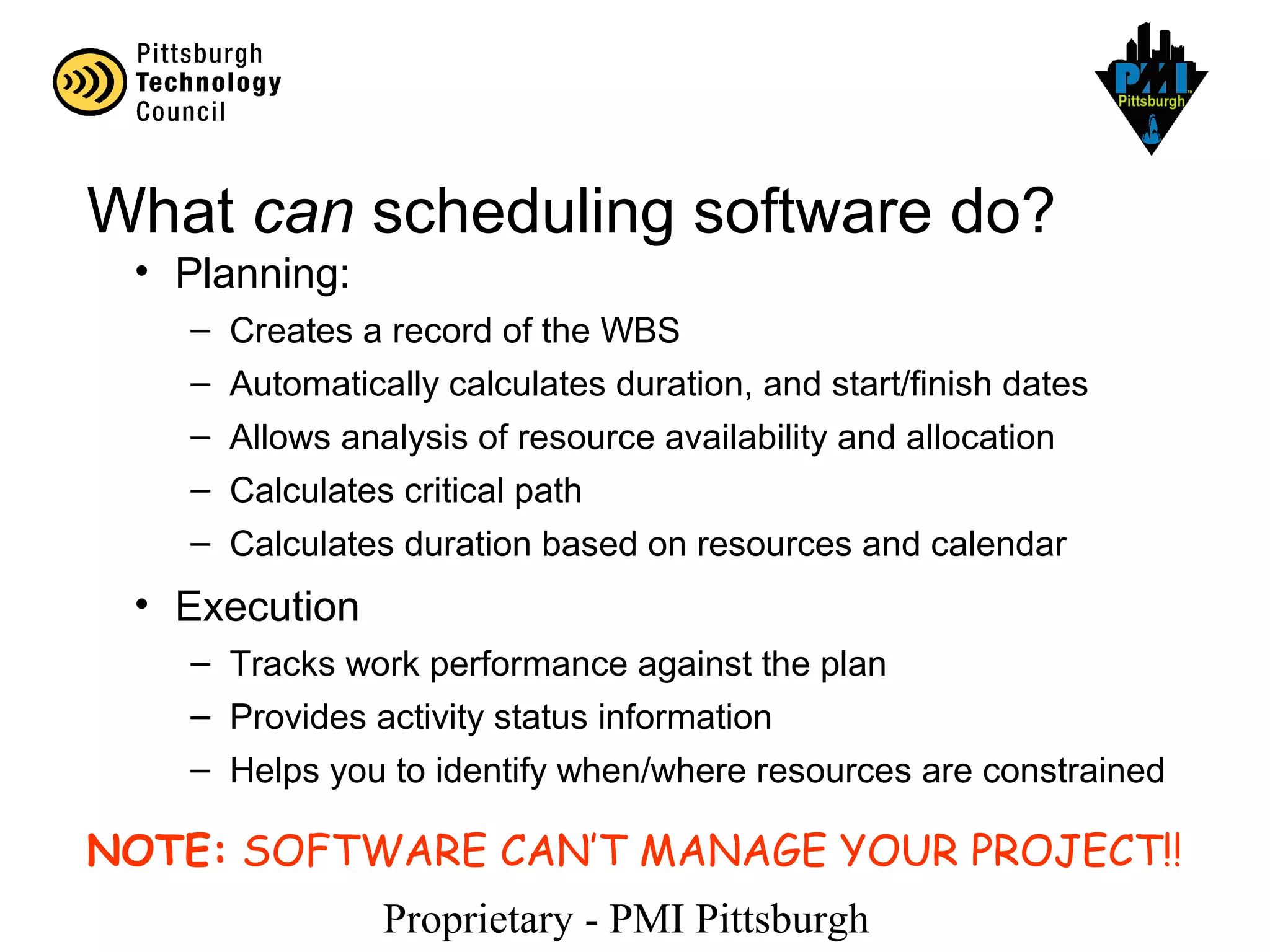 Proprietary - PMI Pittsburgh
What can scheduling software do?
• Planning:
– Creates a record of the WBS
– Automatically calculates duration, and start/finish dates
– Allows analysis of resource availability and allocation
– Calculates critical path
– Calculates duration based on resources and calendar
• Execution
– Tracks work performance against the plan
– Provides activity status information
– Helps you to identify when/where resources are constrained
NOTE: SOFTWARE CAN’T MANAGE YOUR PROJECT!!
 