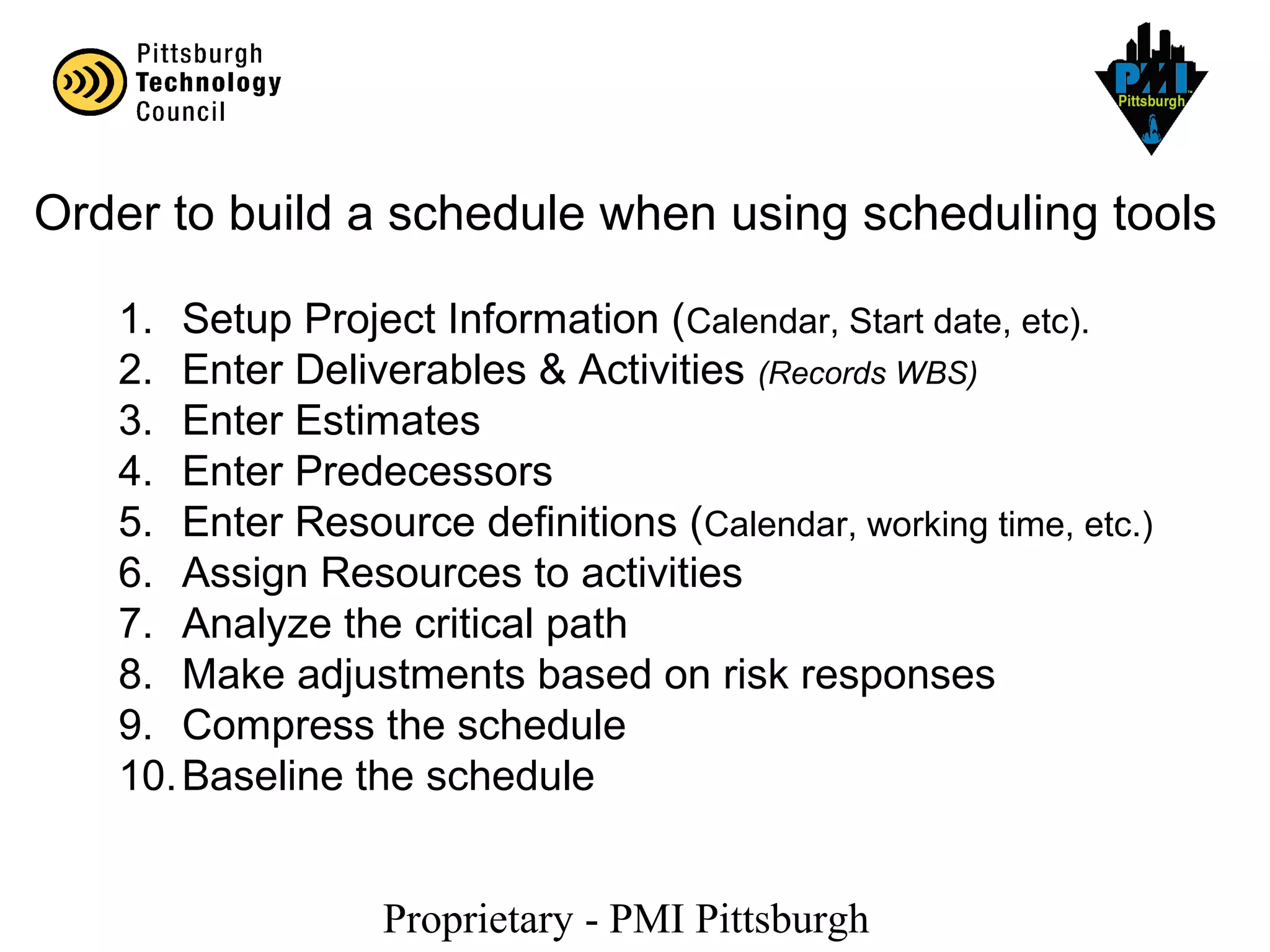 Proprietary - PMI Pittsburgh
Order to build a schedule when using scheduling tools
1. Setup Project Information (Calendar, Start date, etc).
2. Enter Deliverables & Activities (Records WBS)
3. Enter Estimates
4. Enter Predecessors
5. Enter Resource definitions (Calendar, working time, etc.)
6. Assign Resources to activities
7. Analyze the critical path
8. Make adjustments based on risk responses
9. Compress the schedule
10.Baseline the schedule
 