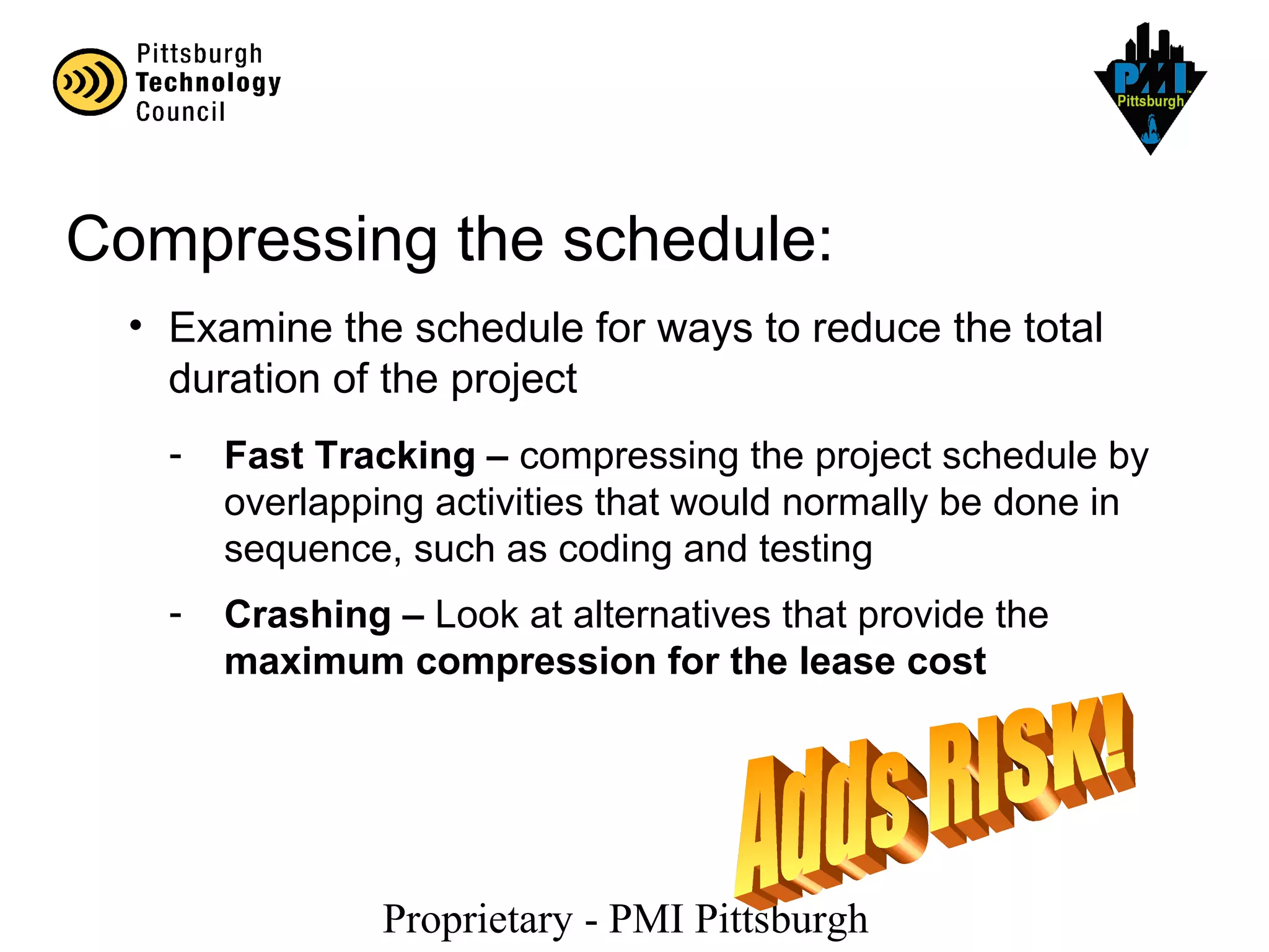Proprietary - PMI Pittsburgh
Compressing the schedule:
• Examine the schedule for ways to reduce the total
duration of the project
- Fast Tracking – compressing the project schedule by
overlapping activities that would normally be done in
sequence, such as coding and testing
- Crashing – Look at alternatives that provide the
maximum compression for the lease cost
 