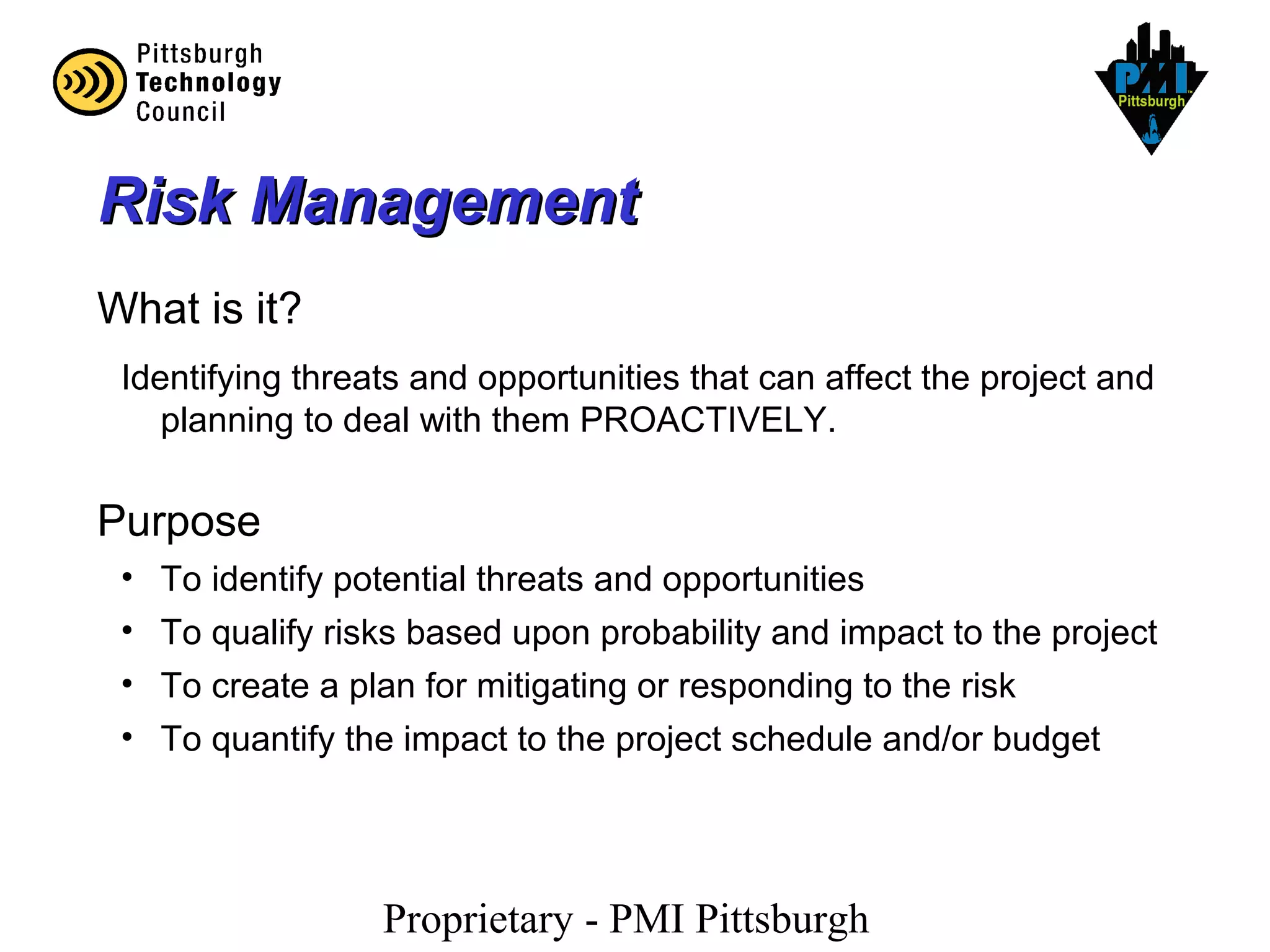 Proprietary - PMI Pittsburgh
Risk ManagementRisk Management
What is it?
Identifying threats and opportunities that can affect the project and
planning to deal with them PROACTIVELY.
Purpose
• To identify potential threats and opportunities
• To qualify risks based upon probability and impact to the project
• To create a plan for mitigating or responding to the risk
• To quantify the impact to the project schedule and/or budget
 