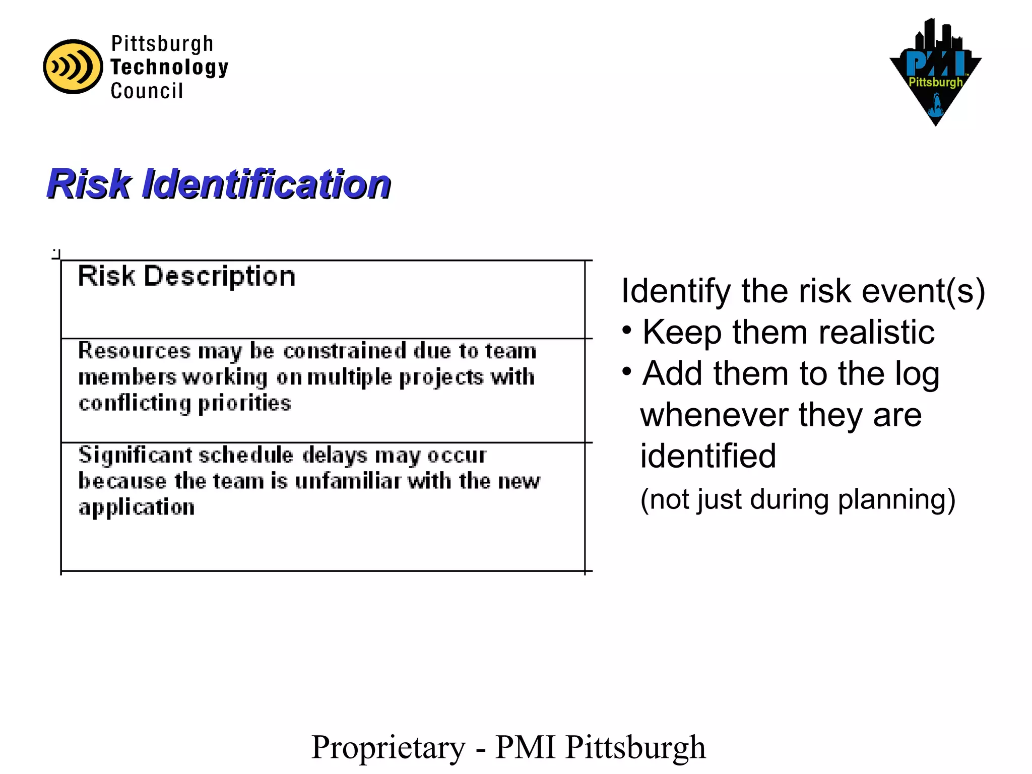 Proprietary - PMI Pittsburgh
Risk IdentificationRisk Identification
Identify the risk event(s)
• Keep them realistic
• Add them to the log
whenever they are
identified
(not just during planning)
 