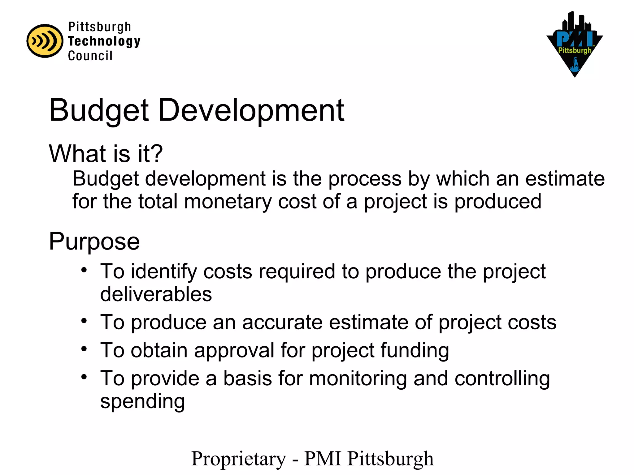 Proprietary - PMI Pittsburgh
Budget Development
What is it?
Budget development is the process by which an estimate
for the total monetary cost of a project is produced
Purpose
• To identify costs required to produce the project
deliverables
• To produce an accurate estimate of project costs
• To obtain approval for project funding
• To provide a basis for monitoring and controlling
spending
 