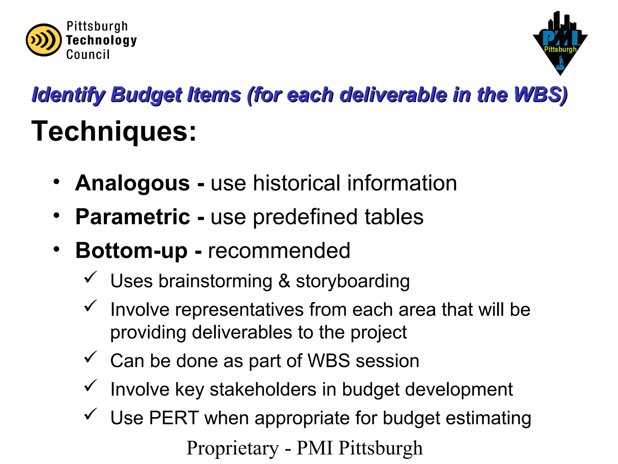 Proprietary - PMI Pittsburgh
Identify Budget Items (for each deliverable in the WBS)Identify Budget Items (for each deliverable in the WBS)
Techniques:
• Analogous - use historical information
• Parametric - use predefined tables
• Bottom-up - recommended
 Uses brainstorming & storyboarding
 Involve representatives from each area that will be
providing deliverables to the project
 Can be done as part of WBS session
 Involve key stakeholders in budget development
 Use PERT when appropriate for budget estimating
 