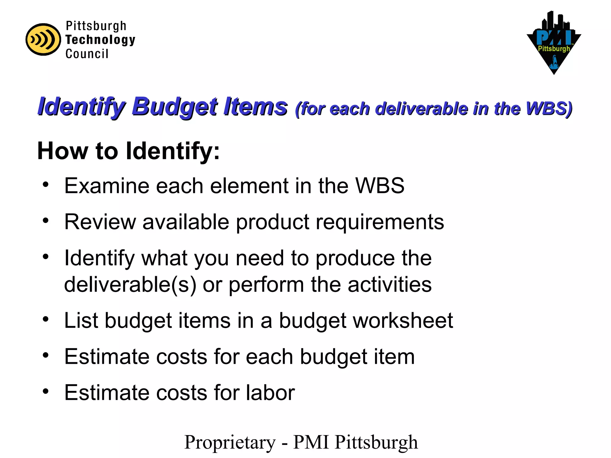 Proprietary - PMI Pittsburgh
Identify Budget ItemsIdentify Budget Items (for each deliverable in the WBS)(for each deliverable in the WBS)
How to Identify:
• Examine each element in the WBS
• Review available product requirements
• Identify what you need to produce the
deliverable(s) or perform the activities
• List budget items in a budget worksheet
• Estimate costs for each budget item
• Estimate costs for labor
 