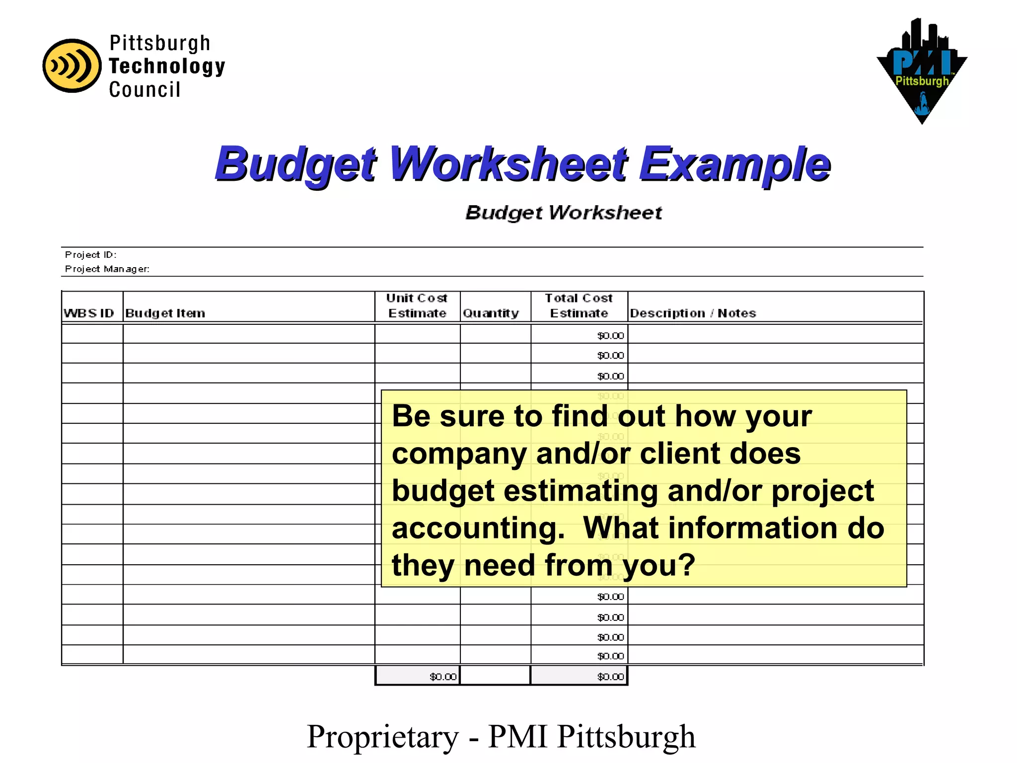 Proprietary - PMI Pittsburgh
Budget Worksheet ExampleBudget Worksheet Example
Be sure to find out how your
company and/or client does
budget estimating and/or project
accounting. What information do
they need from you?
 