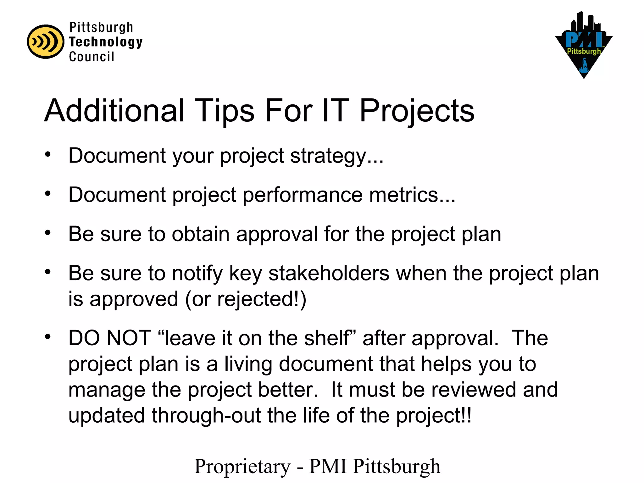 Proprietary - PMI Pittsburgh
Additional Tips For IT Projects
• Document your project strategy...
• Document project performance metrics...
• Be sure to obtain approval for the project plan
• Be sure to notify key stakeholders when the project plan
is approved (or rejected!)
• DO NOT “leave it on the shelf” after approval. The
project plan is a living document that helps you to
manage the project better. It must be reviewed and
updated through-out the life of the project!!
 