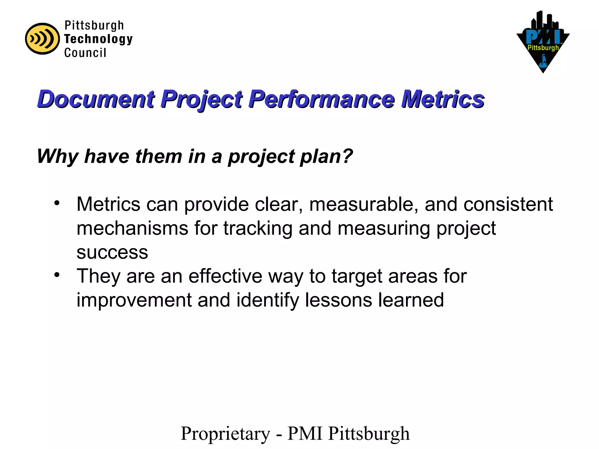 Proprietary - PMI Pittsburgh
Document Project Performance MetricsDocument Project Performance Metrics
Why have them in a project plan?
• Metrics can provide clear, measurable, and consistent
mechanisms for tracking and measuring project
success
• They are an effective way to target areas for
improvement and identify lessons learned
 