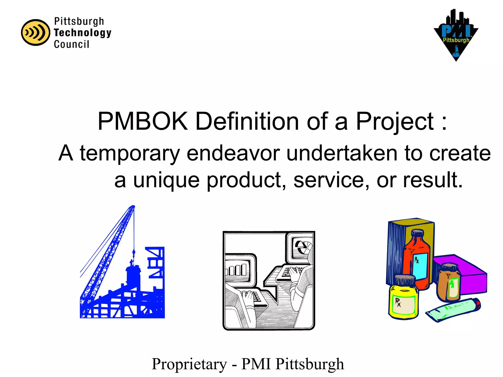 Proprietary - PMI Pittsburgh
A temporary endeavor undertaken to create
a unique product, service, or result.
PMBOK Definition of a Project :
 