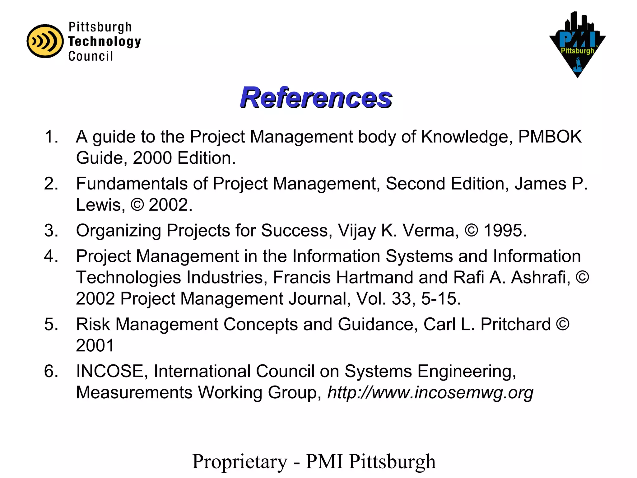 Proprietary - PMI Pittsburgh
ReferencesReferences
1. A guide to the Project Management body of Knowledge, PMBOK
Guide, 2000 Edition.
2. Fundamentals of Project Management, Second Edition, James P.
Lewis, © 2002.
3. Organizing Projects for Success, Vijay K. Verma, © 1995.
4. Project Management in the Information Systems and Information
Technologies Industries, Francis Hartmand and Rafi A. Ashrafi, ©
2002 Project Management Journal, Vol. 33, 5-15.
5. Risk Management Concepts and Guidance, Carl L. Pritchard ©
2001
6. INCOSE, International Council on Systems Engineering,
Measurements Working Group, http://www.incosemwg.org
 