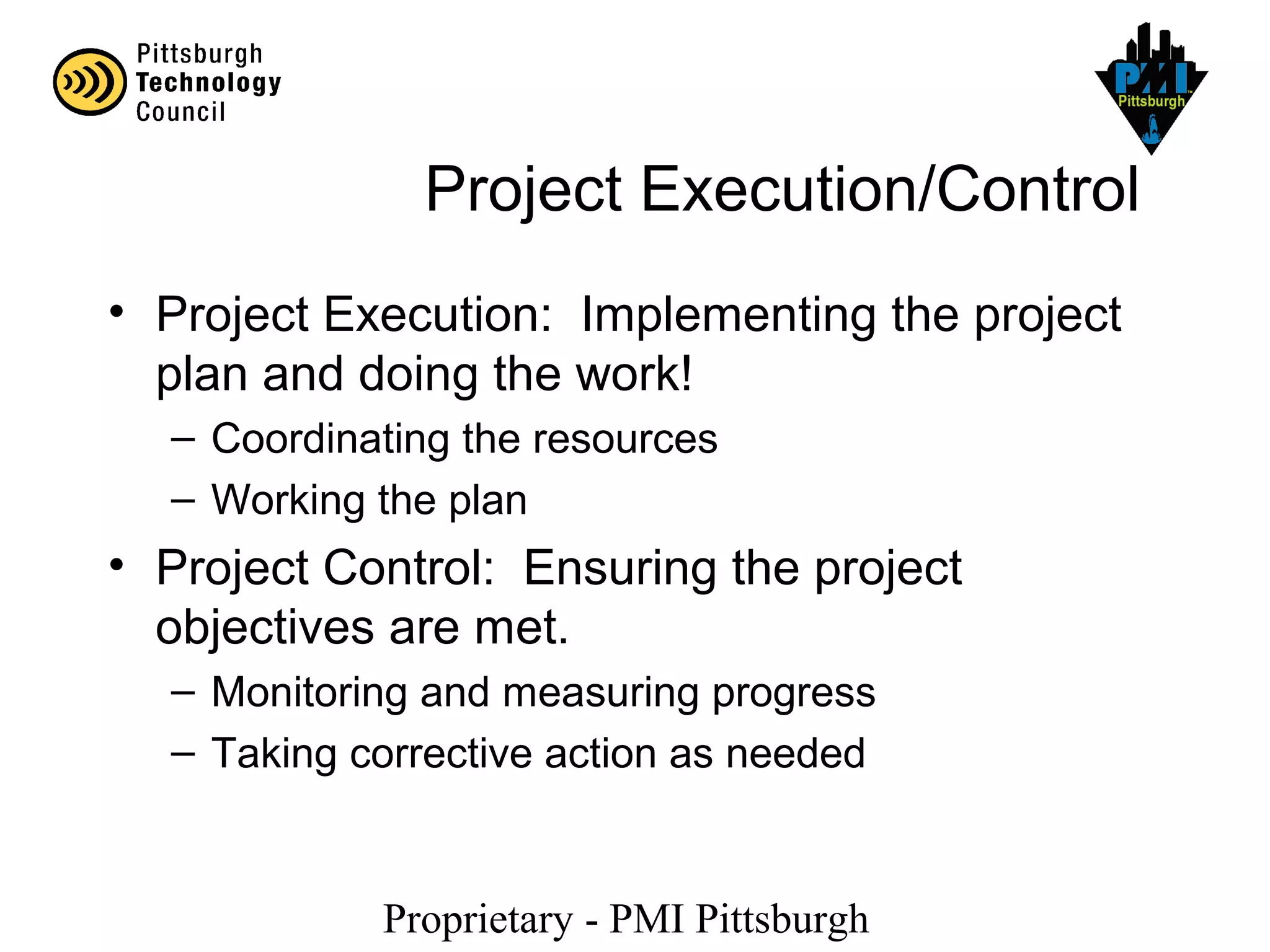 Proprietary - PMI Pittsburgh
Project Execution/Control
• Project Execution: Implementing the project
plan and doing the work!
– Coordinating the resources
– Working the plan
• Project Control: Ensuring the project
objectives are met.
– Monitoring and measuring progress
– Taking corrective action as needed
 