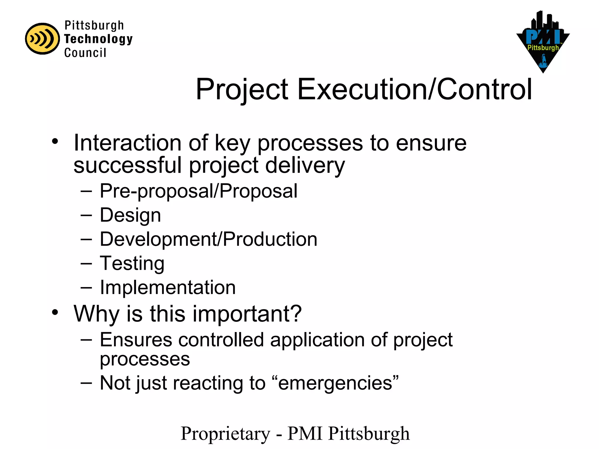Proprietary - PMI Pittsburgh
Project Execution/Control
• Interaction of key processes to ensure
successful project delivery
– Pre-proposal/Proposal
– Design
– Development/Production
– Testing
– Implementation
• Why is this important?
– Ensures controlled application of project
processes
– Not just reacting to “emergencies”
 