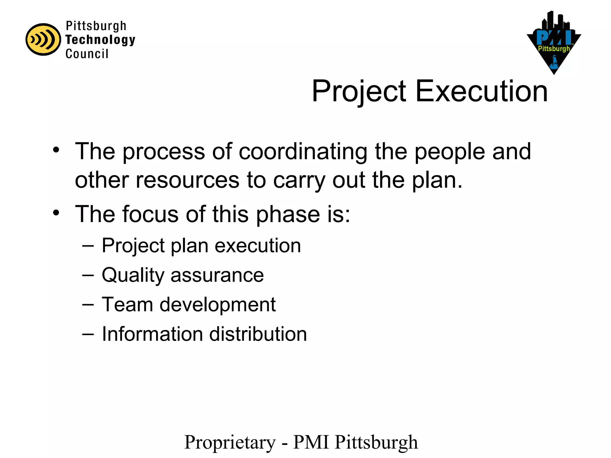 Proprietary - PMI Pittsburgh
Project Execution
• The process of coordinating the people and
other resources to carry out the plan.
• The focus of this phase is:
– Project plan execution
– Quality assurance
– Team development
– Information distribution
 