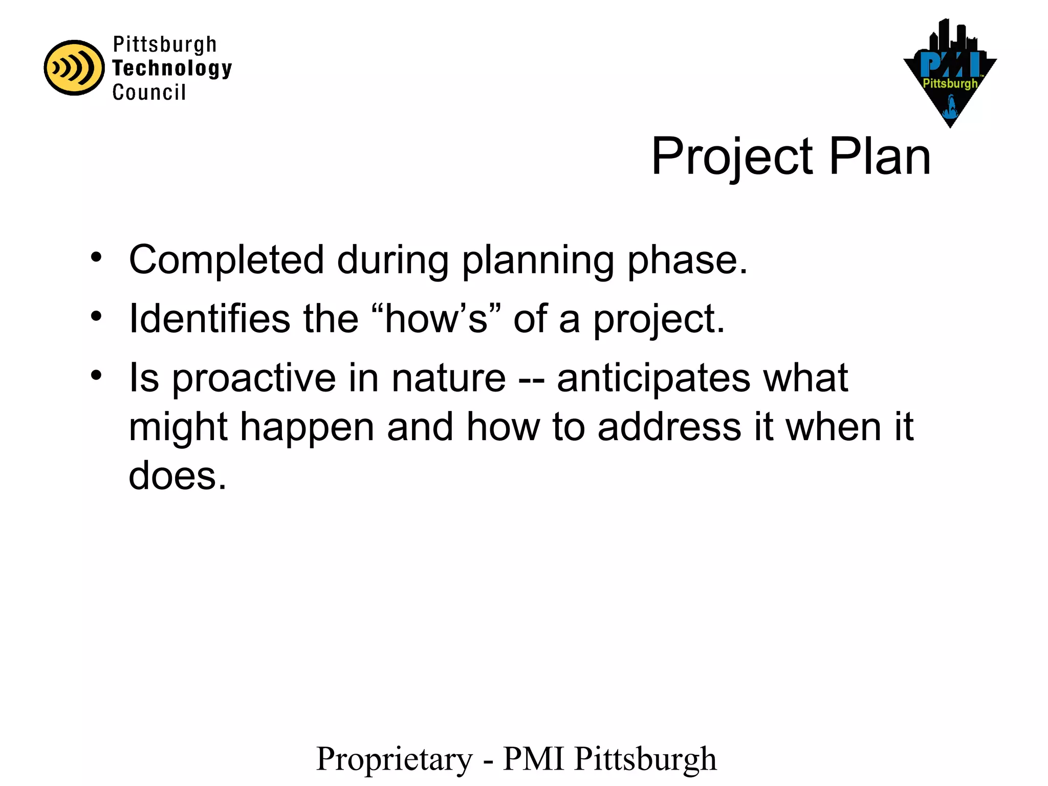 Proprietary - PMI Pittsburgh
Project Plan
• Completed during planning phase.
• Identifies the “how’s” of a project.
• Is proactive in nature -- anticipates what
might happen and how to address it when it
does.
 