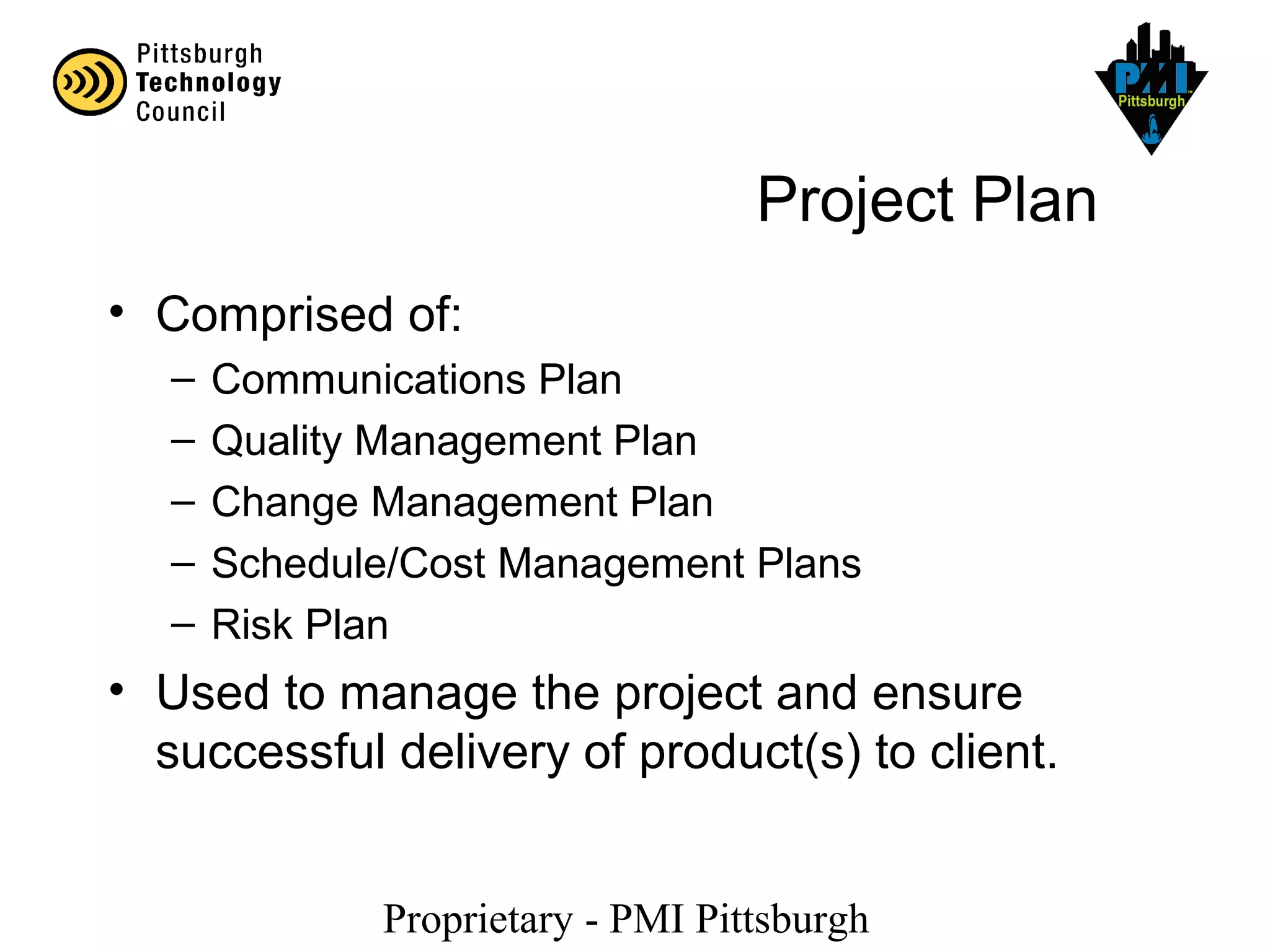 Proprietary - PMI Pittsburgh
Project Plan
• Comprised of:
– Communications Plan
– Quality Management Plan
– Change Management Plan
– Schedule/Cost Management Plans
– Risk Plan
• Used to manage the project and ensure
successful delivery of product(s) to client.
 