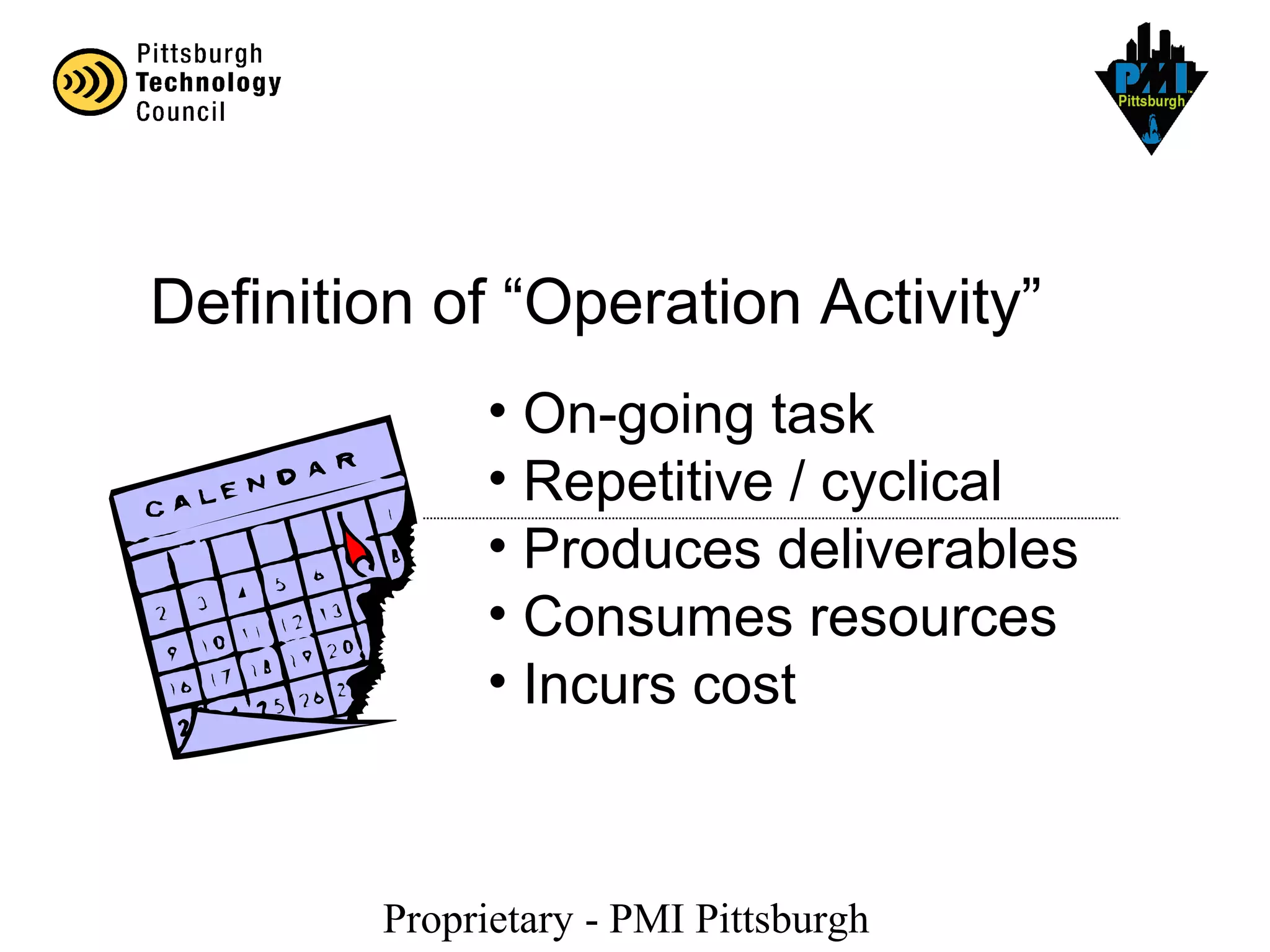 Proprietary - PMI Pittsburgh
Definition of “Operation Activity”
• On-going task
• Repetitive / cyclical
• Produces deliverables
• Consumes resources
• Incurs cost
 