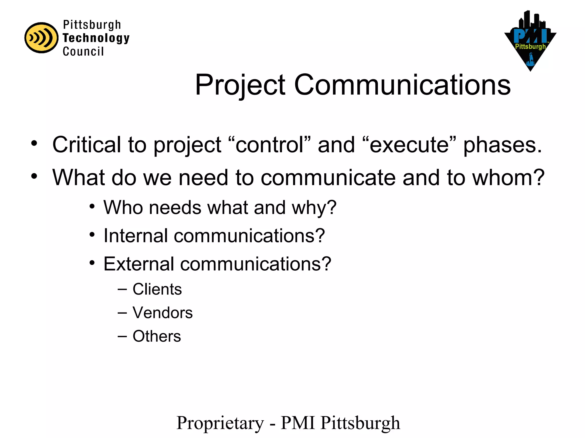 Proprietary - PMI Pittsburgh
Project Communications
• Critical to project “control” and “execute” phases.
• What do we need to communicate and to whom?
• Who needs what and why?
• Internal communications?
• External communications?
– Clients
– Vendors
– Others
 