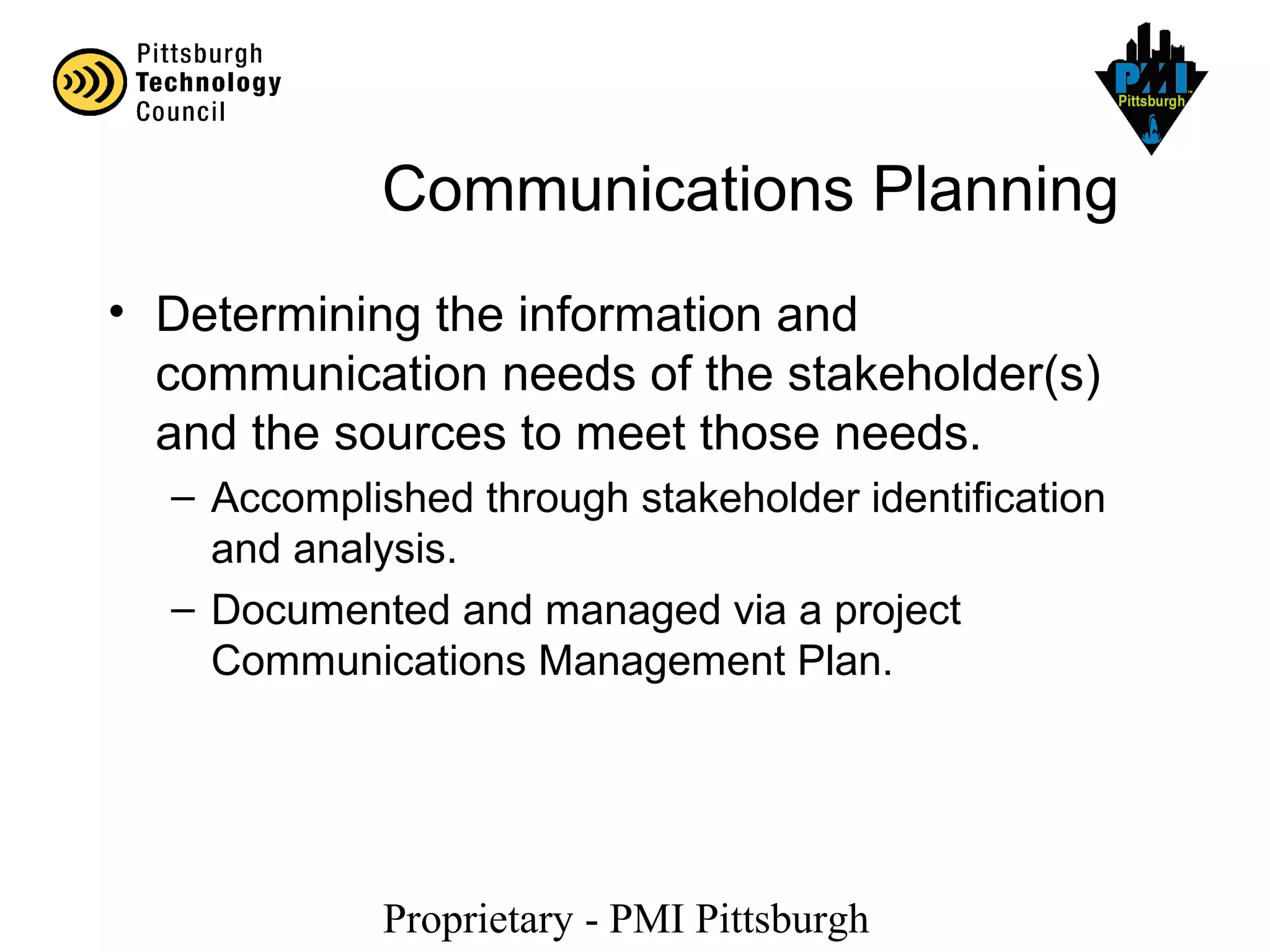 Proprietary - PMI Pittsburgh
Communications Planning
• Determining the information and
communication needs of the stakeholder(s)
and the sources to meet those needs.
– Accomplished through stakeholder identification
and analysis.
– Documented and managed via a project
Communications Management Plan.
 