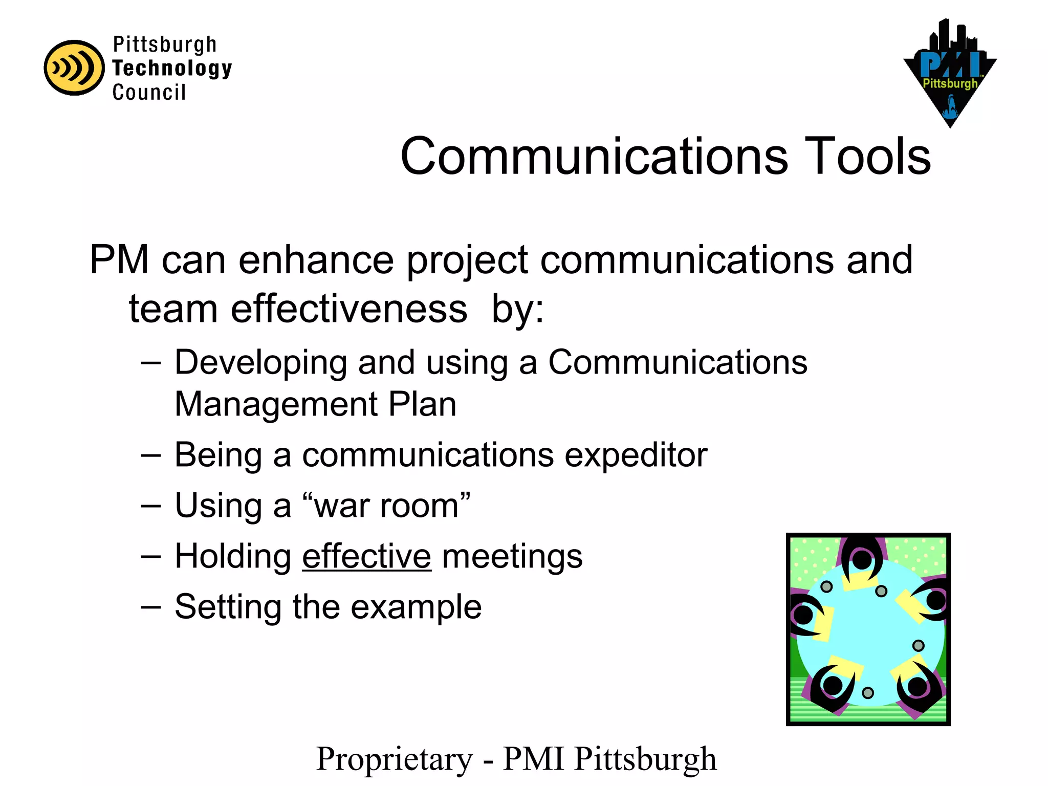 Proprietary - PMI Pittsburgh
Communications Tools
PM can enhance project communications and
team effectiveness by:
– Developing and using a Communications
Management Plan
– Being a communications expeditor
– Using a “war room”
– Holding effective meetings
– Setting the example
 
