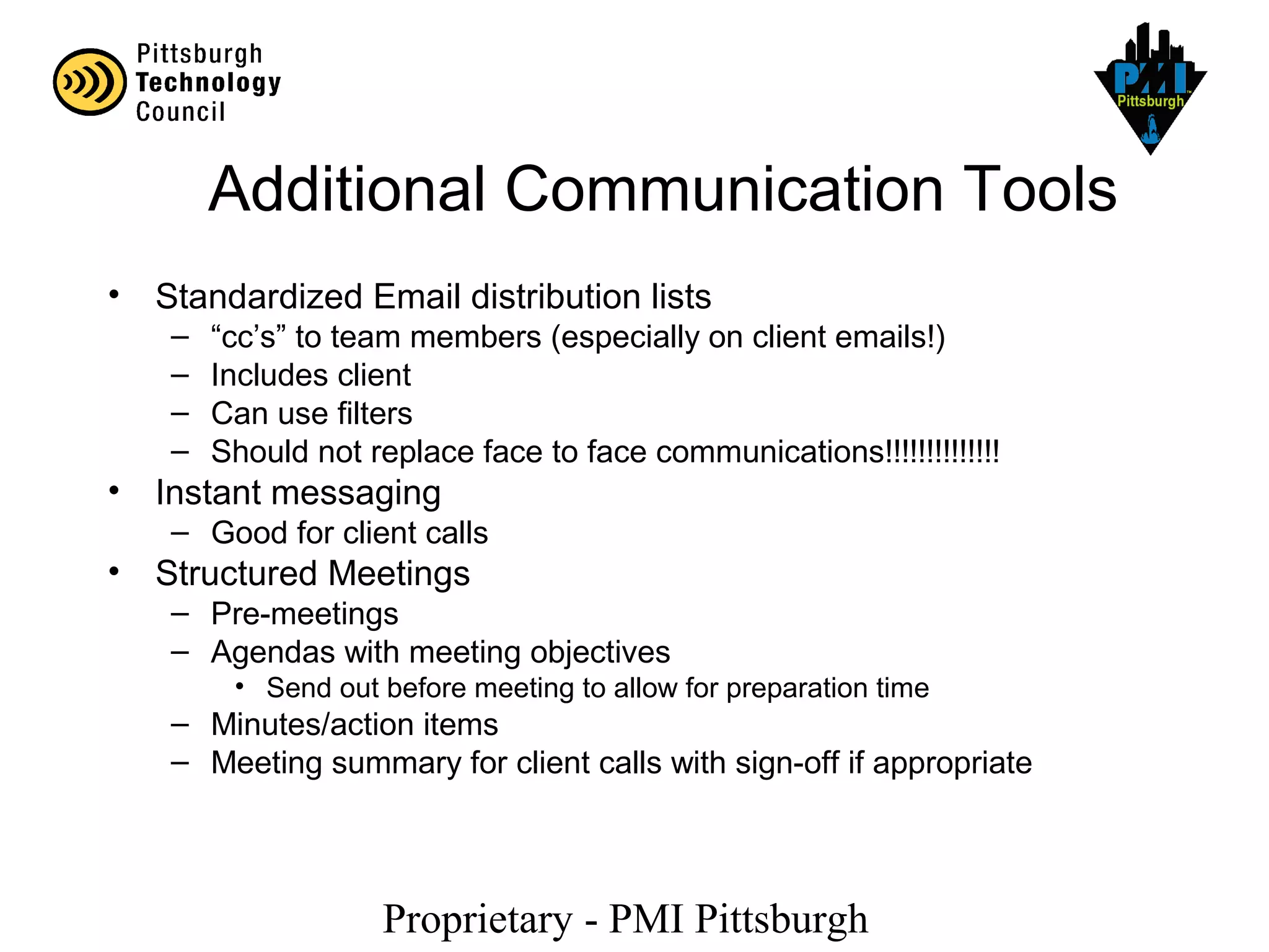 Proprietary - PMI Pittsburgh
Additional Communication Tools
• Standardized Email distribution lists
– “cc’s” to team members (especially on client emails!)
– Includes client
– Can use filters
– Should not replace face to face communications!!!!!!!!!!!!!!
• Instant messaging
– Good for client calls
• Structured Meetings
– Pre-meetings
– Agendas with meeting objectives
• Send out before meeting to allow for preparation time
– Minutes/action items
– Meeting summary for client calls with sign-off if appropriate
 