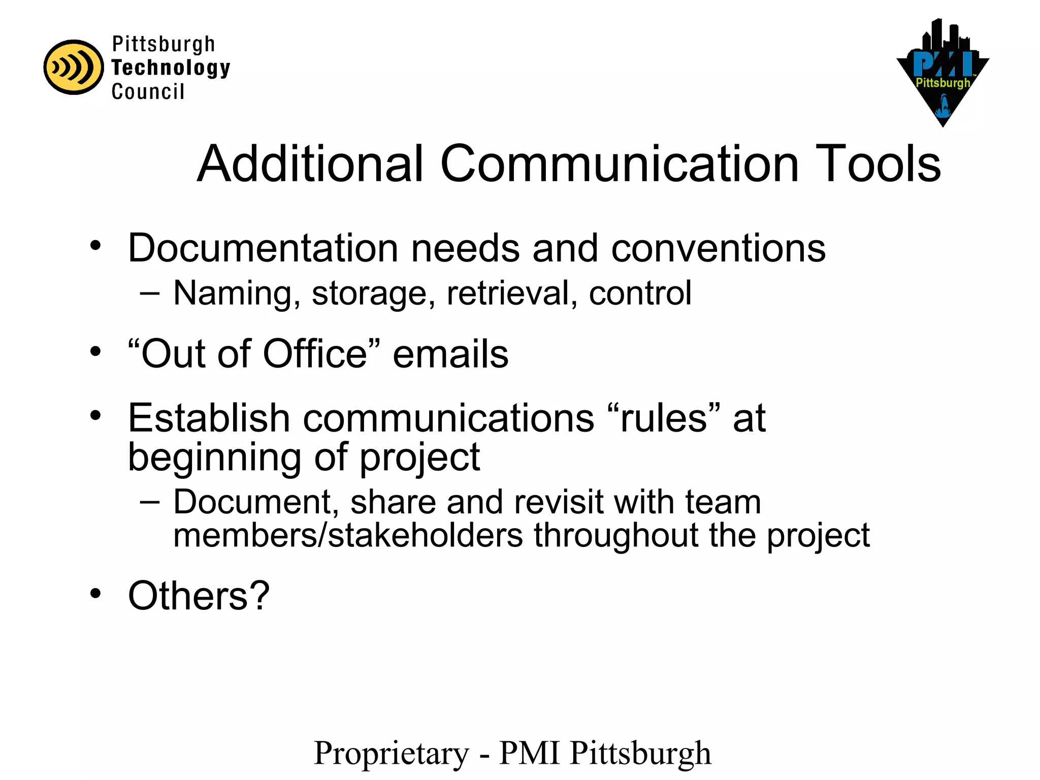 Proprietary - PMI Pittsburgh
Additional Communication Tools
• Documentation needs and conventions
– Naming, storage, retrieval, control
• “Out of Office” emails
• Establish communications “rules” at
beginning of project
– Document, share and revisit with team
members/stakeholders throughout the project
• Others?
 