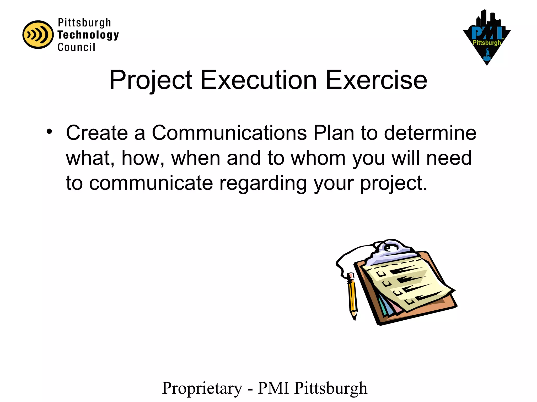 Proprietary - PMI Pittsburgh
Project Execution Exercise
• Create a Communications Plan to determine
what, how, when and to whom you will need
to communicate regarding your project.
 
