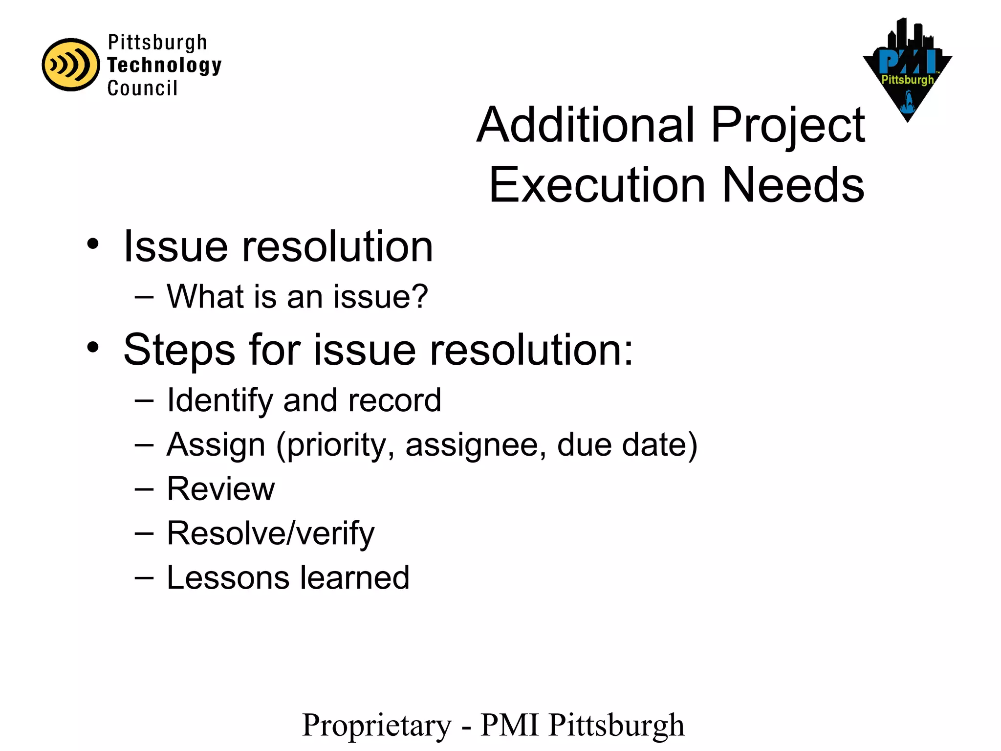 Proprietary - PMI Pittsburgh
Additional Project
Execution Needs
• Issue resolution
– What is an issue?
• Steps for issue resolution:
– Identify and record
– Assign (priority, assignee, due date)
– Review
– Resolve/verify
– Lessons learned
 