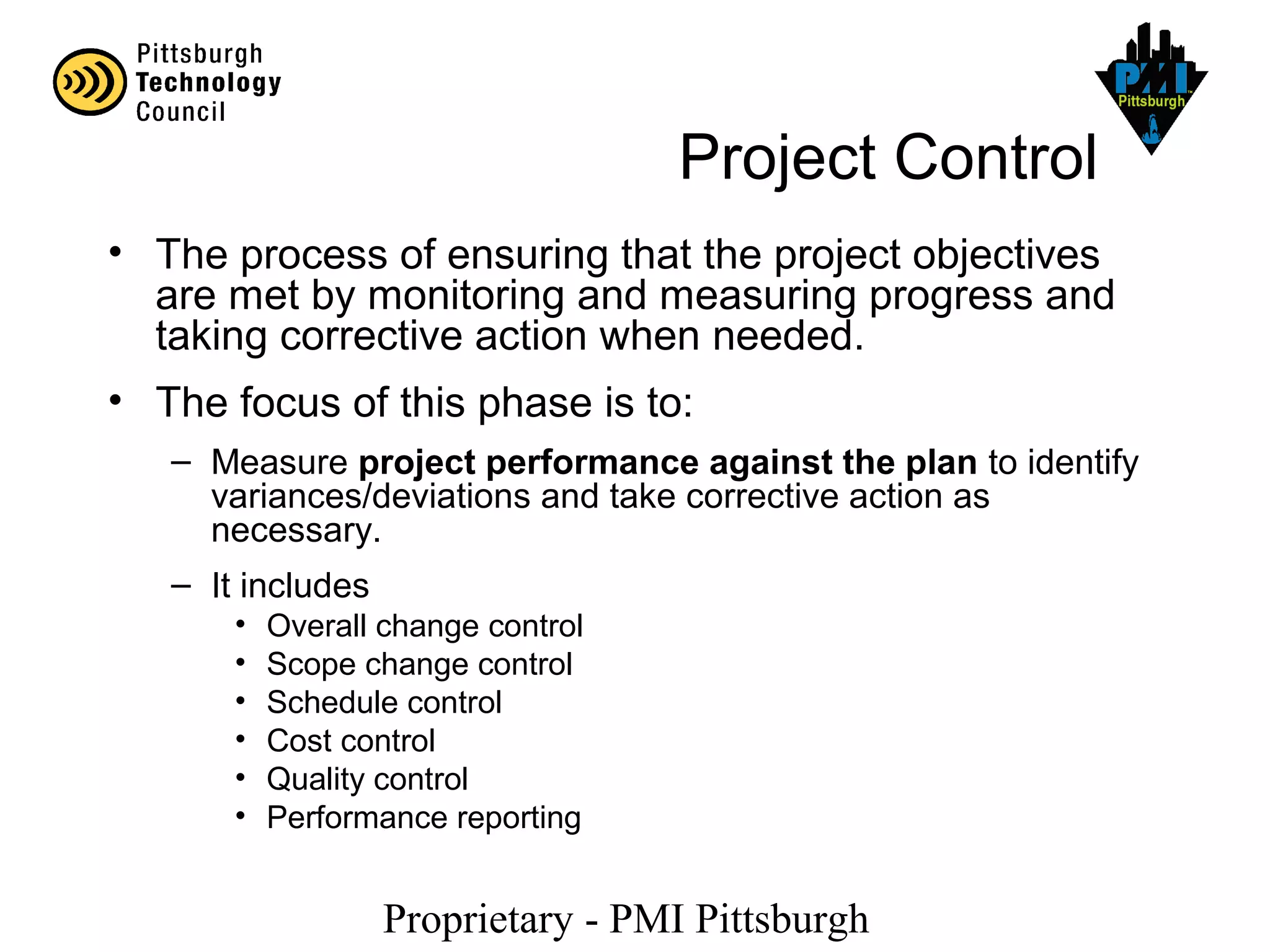 Proprietary - PMI Pittsburgh
Project Control
• The process of ensuring that the project objectives
are met by monitoring and measuring progress and
taking corrective action when needed.
• The focus of this phase is to:
– Measure project performance against the plan to identify
variances/deviations and take corrective action as
necessary.
– It includes
• Overall change control
• Scope change control
• Schedule control
• Cost control
• Quality control
• Performance reporting
 