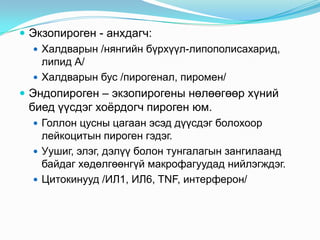  Экзопироген - анхдагч:
 Халдварын /нянгийн бүрхүүл-липополисахарид,
липид А/
 Халдварын бус /пирогенал, пиромен/
 Эндопироген – экзопирогены нөлөөгөөр хүний

биед үүсдэг хоѐрдогч пироген юм.
 Голлон цусны цагаан эсэд дүүсдэг болохоор

лейкоцитын пироген гэдэг.
 Уушиг, элэг, дэлүү болон тунгалагын зангилаанд
байдаг хөдөлгөөнгүй макрофагуудад нийлэгждэг.
 Цитокинууд /ИЛ1, ИЛ6, TNF, интерферон/

 